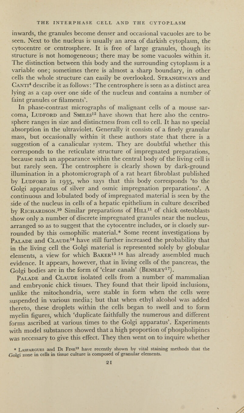 the interphase cell and the cytoplasm inwards, the granules become denser and occasional vacuoles are to be seen. Next to the nucleus is usually an area of darkish cytoplasm, the cytocentre or centrosphere. It is free of large granules, though its structure is not homogeneous; there may be some vacuoles within it. The distinction between this body and the surrounding cytoplasm is a variable one; sometimes there is almost a sharp boundary, in other cells the whole structure can easily be overlooked. Strangeways and Canti^ describe it as follows : 'The centrosphere is seen as a distinct area lying as a cap over one side of the nucleus and contains a number of faint granules or filaments'. In phase-contrast micrographs of malignant cells of a mouse sar¬ coma, Ludford and Smiles^^ have shown that here also the centro¬ sphere ranges in size and distinctness from cell to cell. It has no special absorption in the ultraviolet. Generally it consists of a finely granular mass, but occasionally within it these authors state that there is a suggestion of a canalicular system. They are doubtful whether this corresponds to the reticulate structure of impregnated preparations, because such an appearance within the central body of the living cell is but rarely seen. The centrosphere is clearly shown by dark-ground illumination in a photomicrograph of a rat heart fibroblast published by Ludford in 1935, who says that this body corresponds 'to the Golgi apparatus of silver and osmic impregnation preparations'. A continuous and lobulated body of impregnated material is seen by the side of the nucleus in cells of a hepatic epithelium in culture described by Richardson.^® Similar preparations of Hill^^ of chick osteoblasts show only a number of discrete impregnated granules near the nucleus, arranged so as to suggest that the cytocentre includes, or is closely sur¬ rounded by this osmophilic material.* Some recent investigations by Palade and Claude^^ have still further increased the probability that in the living cell the Golgi material is represented solely by globular elements, a view for which Baker^^ has already assembled much evidence. It appears, however, that in living cells of the pancreas, the Golgi bodies are in the form of'clear canals' (Bensley^^). Palade and Claude isolated cells from a number of mammalian and embryonic chick tissues. They found that their lipoid inclusions, unlike the mitochondria, were stable in form when the cells were suspended in various media; but that when ethyl alcohol was added thereto, these droplets within the cells began to swell and to form myelin figures, which 'duplicate faithfully the numerous and different forms ascribed at various times to the Golgi apparatus'. Experiments with model substances showed that a high proportion of phospholipines was necessary to give this effect. They then went on to inquire whether * Lasfargues and Di FineI® have recently shown by vital staining methods that the Golgi zone in cells in tissue culture is composed of granular elements. 21
