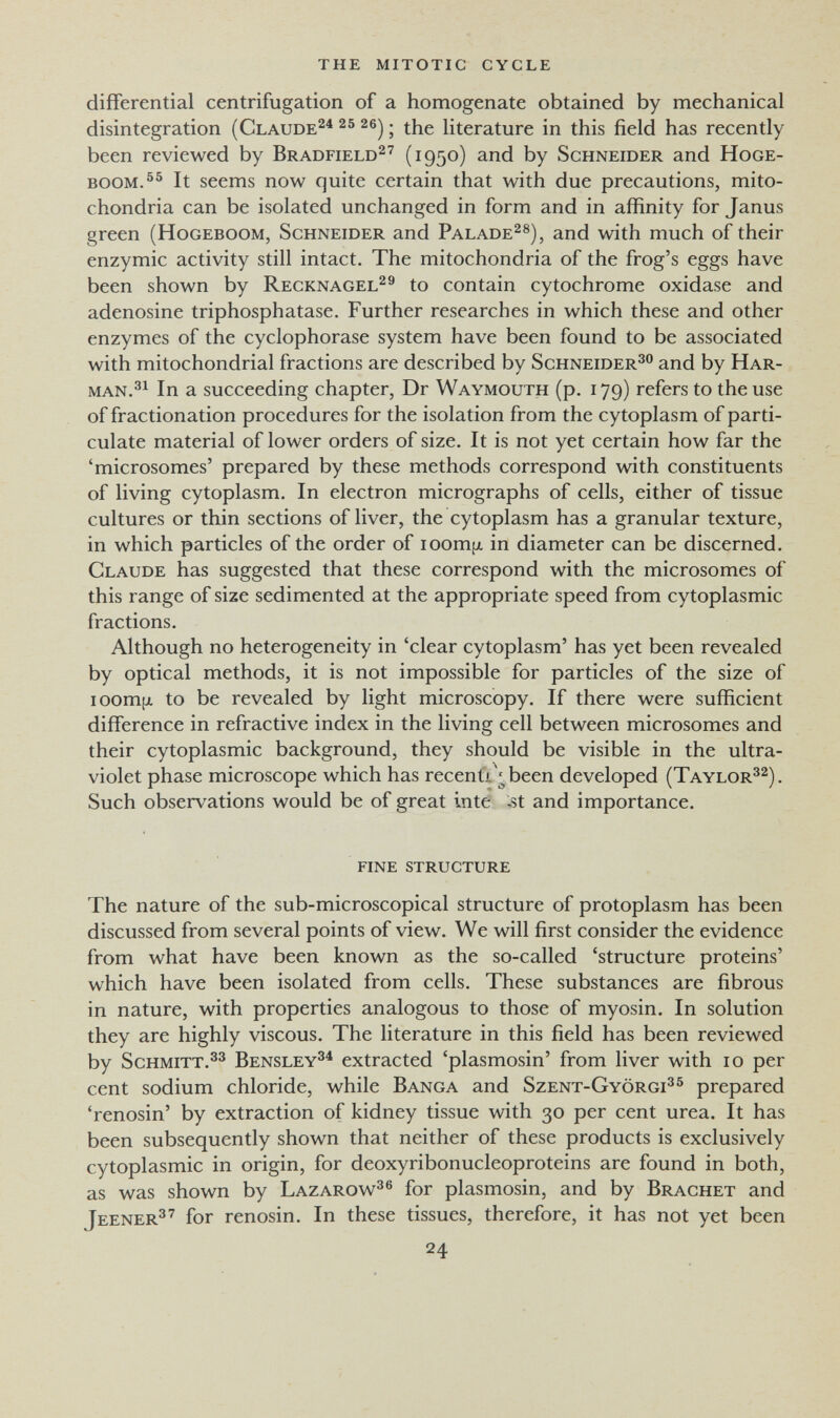 the mitotic cycle differential centrifugation of a homogenate obtained by mechanical disintegration (Claude^^ 2®) ; the literature in this field has recently been reviewed by Bradfield^'' (1950) ^.nd by Schneider and Hoge- BOOM.^^ It seems now quite certain that with due precautions, mito¬ chondria can be isolated unchanged in form and in affinity for Janus green (HoGEBOOM, Schneider and Paladeas), and with much of their enzymic activity still intact. The mitochondria of the frog's eggs have been shown by Recknagel^® to contain cytochrome oxidase and adenosine triphosphatase. Further researches in which these and other enzymes of the cyclophorase system have been found to be associated with mitochondrial fractions are described by Schneider^® and by Har- man.^^ In a succeeding chapter, Dr Waymouth (p. 179) refers to the use of fractionation procedures for the isolation from the cytoplasm of parti¬ culate material of lower orders of size. It is not yet certain how far the 'microsomes' prepared by these methods correspond with constituents of living cytoplasm. In electron micrographs of cells, either of tissue cultures or thin sections of liver, the cytoplasm has a granular texture, in which particles of the order of ioom¡x in diameter can be discerned. Claude has suggested that these correspond with the microsomes of this range of size sedimented at the appropriate speed from cytoplasmic fractions. Although no heterogeneity in 'clear cytoplasm' has yet been revealed by optical methods, it is not impossible for particles of the size of lOomjjL to be revealed by light microscopy. If there were sufficient difference in refractive index in the living cell between microsomes and their cytoplasmic background, they should be visible in the ultra¬ violet phase microscope which has recenti ^been developed (Taylor^^). Such observations would be of great inte ;st and importance. fine structure The nature of the sub-microscopical structure of protoplasm has been discussed from several points of view. We will first consider the evidence from what have been known as the so-called 'structure proteins' which have been isolated from cells. These substances are fibrous in nature, with properties analogous to those of myosin. In solution they are highly viscous. The literature in this field has been reviewed by Schmitt.®^ Bensley^^ extracted 'plasmosin' from liver with 10 per cent sodium chloride, while Banca and Szent-Györgi'^^ prepared 'renosin' by extraction of kidney tissue with 30 per cent urea. It has been subsequently shown that neither of these products is exclusively cytoplasmic in origin, for deoxyribonucleoproteins are found in both, as was shown by Lazarow^^ for plasmosin, and by Brächet and Jeener^^ for renosin. In these tissues, therefore, it has not yet been 24