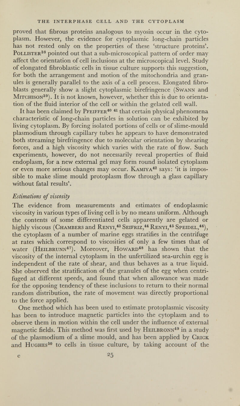 the interphase cell and the cytoplasm proved that fibrous proteins analogous to myosin occur in the cyto¬ plasm. However, the evidence for cytoplasmic long-chain particles has not rested only on the properties of these 'structure proteins'. PoLLiSTER^® pointed out that a sub-microscopical pattern of order may affect the orientation of cell inclusions at the microscopical level. Study of elongated fibroblastic cells in tissue culture supports this suggestion, for both the arrangement and motion of the mitochondria and gran¬ ules is generally parallel to the axis of a cell process. Elongated fibro¬ blasts generally show a slight cytoplasmic birefringence (Swann and MiTCHisoN^®). It is not known, however, whether this is due to orienta¬ tion of the fluid interior of the cell or within the gelated cell wall. It has been claimed by Pfeiffer^ that certain physical phenomena characteristic of long-chain particles in solution can be exhibited by living cytoplasm. By forcing isolated portions of cells or of slime-mould Plasmodium through capillary tubes he appears to have demonstrated both streaming birefringence due to molecular orientation by shearing forces, and a high viscosity which varies with the rate of flow. Such experiments, however, do not necessarily reveal properties of fluid endoplasm, for a new external gel may form round isolated cytoplasm or even more serious changes may occur. Kamiya^^ says: 'it is impos¬ sible to make slime mould protoplasm flow through a glass capillary without fatal results'. Estimations of viscosity The evidence from measurements and estimates of endoplasmic viscosity in various types of living cell is by no means uniform. Although the contents of some differentiated cells apparently are gelated or highly viscous (Chambers and Renyi, Seifriz,^^ Renyi,^^ Speidel,^®), the cytoplasm of a number of marine eggs stratifies in the centrifuge at rates which correspond to viscosities of only a few times that of water (Heilbrunn^'^). Moreover, Howard^® has shown that the viscosity of the internal cytoplasm in the unfertilized sea-urchin egg is independent of the rate of shear, and thus behaves as a true liquid. She observed the stratification of the granules of the egg when centri- fuged at different speeds, and found that when allowance was made for the opposing tendency of these inclusions to return to their normal random distribution, the rate of movement was directly proportional to the force applied. One method which has been used to estimate protoplasmic viscosity has been to introduce magnetic particles into the cytoplasm and to observe them in motion within the cell under the influence of external magnetic fields. This method was first used by Heilbronn^® in a study of the Plasmodium of a slime mould, and has been applied by Crick and Hughes® to cells in tissue culture, by taking account of the с 25