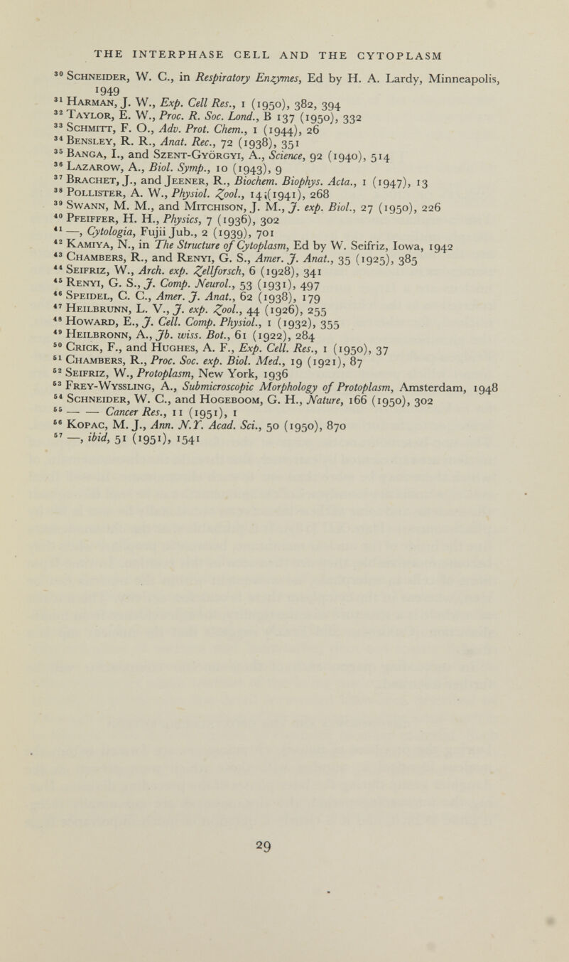 THE INTERPHASE CELL AND THE CYTOPLASM Schneider, W. C., in Respiratory Enzymes, Ed by H. A. Lardy, Minneapolis, 1949 Harman, J. W., Exp. Cell Res., i (1950), 382, 394 Taylor, E. W., Proc. R. Soc. Land., В 137 (1950), 332 Schmitt, F. О., Adv. Prot. Chem., 1 (1944), 26 Bensley, R. R., Anat. Ree., 72 (1938), 351 Banca, L, and Szent-Györgyi, A., Science, 92 (1940), 514 Lazarow, a., Biol. Symp., 10 (1943), 9  Brächet, J., and Jeener, R., Biochem. Biophys. Acta., i (1947), 13 ** PoLLXSTER, a. w., Physiol. Zool; 14 ¿(1941), 268 SwANN, M. M., and MiTCHisoN, J. M., J. exp. Biol., 27 (1950), 226 Pfeiffer, H. H., Physics, 7 (1936), 302  —, Cytologia, Fujii Jub., 2 (1939), 701 Kamiya, N., in The Structure of Cytoplasm, Ed by W. Seifriz, Iowa, 1942 Chambers, R., and Renyi, G. S., Amer. J. Anat., 35 (1925), 385 ** Seifriz, W., Arch. exp. Zl^lljorsch, 6 (1928), 341 « Renyi, G. S., J. Сотр. Neurol., 53 (1931), 497 ** Speidel, C. C., Amer. J. Anat., 62 (1938), 179 Heilbrunn, L. V.,J. exp. ^00/., 44 (1926), 255 Howard, E., J. Cell. Сотр. Physiol., i (1932), 355 Heilbronn, A.,Jb. wiss. Bot., 61 (1922), 284 Crick, F., and Hughes, A. F., Exp. Cell. Res., i (1950), 37 Chambers, R., Proc. Soc. exp. Biol. Med., 19 (1921), 87 Seifriz, W., Protoplasm, New York, 1936 Frey-Wyssling, a., Submicroscopic Morphology of Protoplasm, Amsterdam, 1948 Schneider, W. C., and Hogeboom, G. H., Nature, 166 (1950), 302 Cancer Res., 11 (1951), i KopAc, M, J., Ann. N.T. Acad. Sci., 50 (1950), 870  —, ibid, 51 (1951), 1541