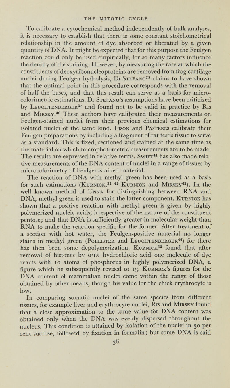 the mitotic cycle To calibrate a cytochemical method independently of bulk analyses, it is necessary to establish that there is some constant stoichometrical relationship in the amount of dye absorbed or liberated by a given quantity of DNA. It might be expected that for this purpose the Feulgen reaction could only be used empirically, for so many factors influence the density of the staining. However, by measuring the rate at which the constituents of deoxyribonucleoproteins are removed from frog cartilage nuclei during Feulgen hydrolysis, Di Stefano^® claims to have shown that the optimal point in this procedure corresponds with the removal of half the bases, and that this result can serve as a basis for micro- colorimetric estimations. Di Stefano's assumptions have been criticized by Leuchtenberger^' and found not to be valid in practice by Ris and MiRSKY.^° These authors have calibrated their measurements on Feulgen-stained nuclei from their previous chemical estimations for isolated nuclei of the same kind. Lison and Pasteels calibrate their Feulgen preparations by including a fragment of rat testis tissue to serve as a standard. This is fixed, sectioned and stained at the same time as the material on which microphotometric measurements are to be made. The results are expressed in relative terms. Swift^^ has also made rela¬ tive measurements of the DNA content of nuclei in a range of tissues by microcolorimetry of Feulgen-stained material. The reaction of DNA with methyl green has been used as a basis for such estimations (Kurnick,^^ Kurnick and Mirsky^^). In the well known method of Unna for distinguishing between RNA and DNA, methyl green is used to stain the latter component. Kurnick has shown that a positive reaction with methyl green is given by highly polymerized nucleic acids, irrespective of the nature of the constituent pentose ; and that DNA is sufficiently greater in molecular weight than RNA to make the reaction specific for the former. After treatment of a section with hot water, the Feulgen-positive material no longer stains in methyl green (Pollister and Leuchtenberger^^) for there has then been some depolymerization. Kurnick^^ found that after removal of histones by о-in hydrochloric acid one molecule of dye reacts with lo atoms of phosphorus in highly polymerized DNA, a figure which he subsequently revised to 13. Kurnick's figures for the DNA content of mammalian nuclei come within the range of those obtained by other means, though his value for the chick erythrocyte is low. In comparing somatic nuclei of the same species from different tissues, for example liver and erythrocyte nuclei, Ris and Mirsky found that a close approximation to the same value for DNA content was obtained only when the DNA was evenly dispersed throughout the nucleus. This condition is attained by isolation of the nuclei in 30 per cent sucrose, followed by fixation in formalin; but some DNA is said 36