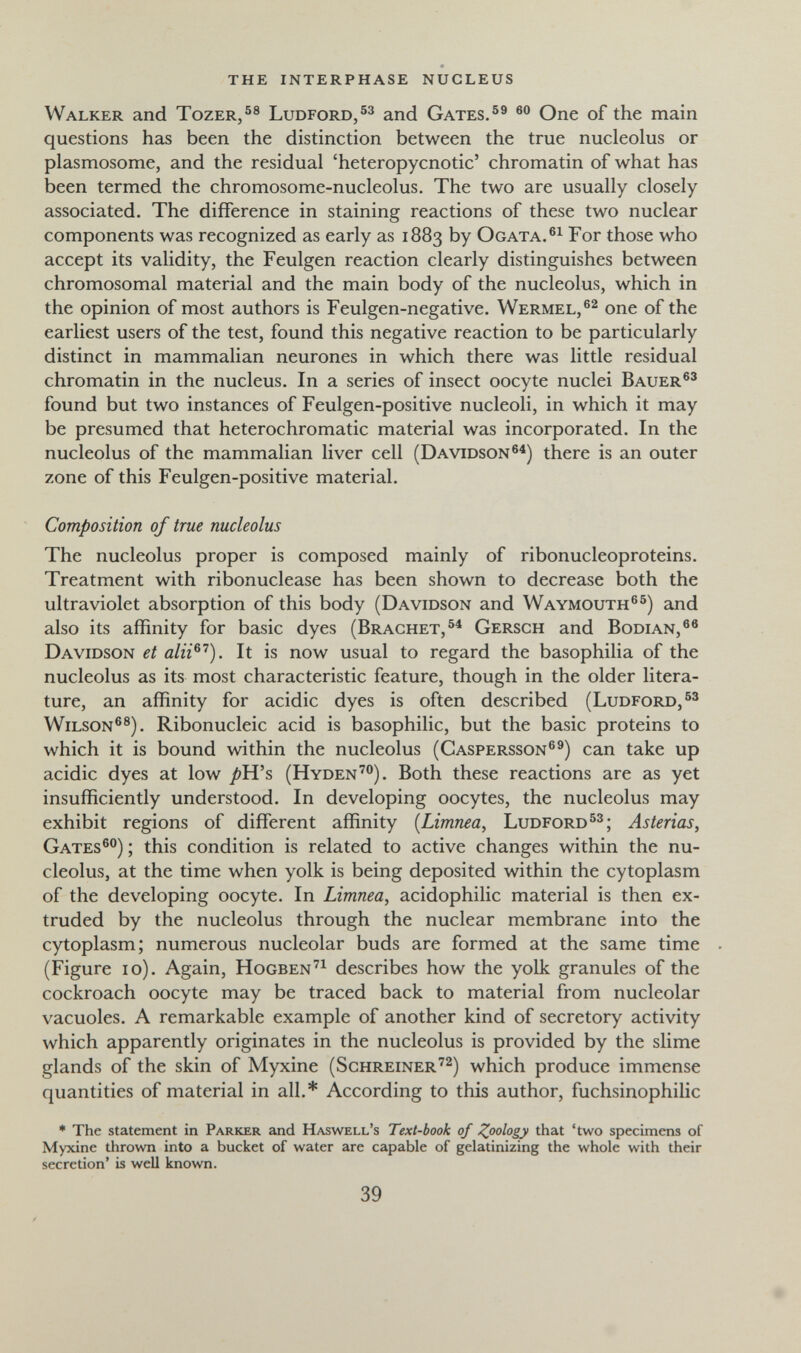 the interphase nucleus Walker and Tozer,®® Ludford/^ and Gates.®® One of the main questions has been the distinction between the true nucleolus or plasmosome, and the residual 'heteropycnotic' chromatin of what has been termed the chromosome-nucleolus. The two are usually closely associated. The difference in staining reactions of these two nuclear components was recognized as early as 1883 by Ogata. For those who accept its validity, the Feulgen reaction clearly distinguishes between chromosomal material and the main body of the nucleolus, which in the opinion of most authors is Feulgen-negative. Wermel,®^ one of the earliest users of the test, found this negative reaction to be particularly distinct in mammalian neurones in which there was little residual chromatin in the nucleus. In a series of insect oocyte nuclei Bauer®' found but two instances of Feulgen-positive nucleoli, in which it may be presumed that heterochromatic material was incorporated. In the nucleolus of the mammalian liver cell (Davidson®^) there is an outer zone of this Feulgen-positive material. Composition of true nucleolus The nucleolus proper is composed mainly of ribonucleoproteins. Treatment with ribonuclease has been shown to decrease both the ultraviolet absorption of this body (Davidson and Waymouth®®) and also its affinity for basic dyes (Brächet,®^ Gersch and Bodian,®® Davidson et alii^^). It is now usual to regard the basophilia of the nucleolus as its most characteristic feature, though in the older litera¬ ture, an affinity for acidic dyes is often described (Ludford,®' Wilson®®). Ribonucleic acid is basophilic, but the basic proteins to which it is bound within the nucleolus (Caspersson®®) can take up acidic dyes at low /»H's (Hyden'®). Both these reactions are as yet insufficiently understood. In developing oocytes, the nucleolus may exhibit regions of different affinity [Limnea, Ludford®'; Asterias, Gates®) ; this condition is related to active changes within the nu¬ cleolus, at the time when yolk is being deposited within the cytoplasm of the developing oocyte. In Limnea, acidophilic material is then ex¬ truded by the nucleolus through the nuclear membrane into the cytoplasm; numerous nucleolar buds are formed at the same time (Figure 10). Again, Hogben'^ describes how the yolk granules of the cockroach oocyte may be traced back to material from nucleolar vacuoles. A remarkable example of another kind of secretory activity which apparently originates in the nucleolus is provided by the slime glands of the skin of Myxine (Schreiner'^) which produce immense quantities of material in all.* According to this author, fuchsinophilic ■ The statement in Parker and Haswell's Text-book of ^oology that 'two specimens of Myxine thrown into a bucket of water are capable of gelatinizing the whole with their secretion' is well known. 39