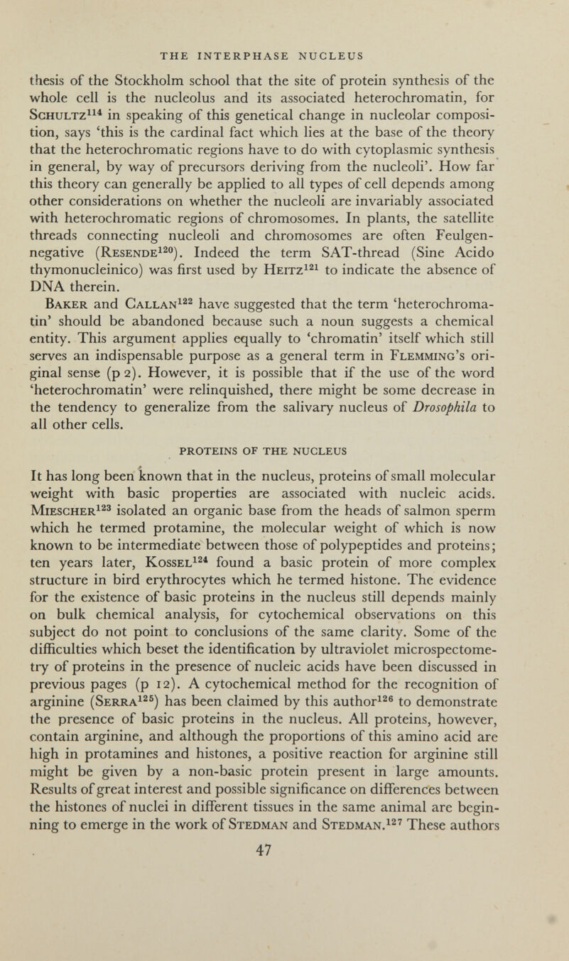 the interphase nucleus thesis of the Stockholm school that the site of protein synthesis of the whole cell is the nucleolus and its associated heterochromatin, for ScHULTZ^^^ in speaking of this genetical change in nucleolar composi¬ tion, says 'this is the cardinal fact which lies at the base of the theory that the heterochromatic regions have to do with cytoplasmic synthesis in general, by way of precursors deriving from the nucleoli'. How far this theory can generally be applied to all types of cell depends among other considerations on whether the nucleoli are invariably associated with heterochromatic regions of chromosomes. In plants, the satellite threads connecting nucleoli and chromosomes are often Feulgen- negative (ResendeI^o^^ Indeed the term SAT-thread (Sine Acido thymonucleinico) was first used by Heitz^^^ to indicate the absence of DNA therein. Baker and Callan^^^ have suggested that the term 'heterochroma¬ tin' should be abandoned because such a noun suggests a chemical entity. This argument applies equally to 'chromatin' itself which still serves an indispensable purpose as a general term in Flemming's ori¬ ginal sense (p2). However, it is possible that if the use of the word 'heterochromatin' were relinquished, there might be some decrease in the tendency to generalize from the salivary nucleus of Drosophila to all other cells. proteins of the nucleus It has long been known that in the nucleus, proteins of small molecular weight with basic properties are associated with nucleic acids. Miescher^^^ isolated an organic base from the heads of salmon sperm which he termed protamine, the molecular weight of which is now known to be intermediate between those of polypeptides and proteins ; ten years later, Kossel^^* found a basic protein of more complex structure in bird erythrocytes which he termed histone. The evidence for the existence of basic proteins in the nucleus still depends mainly on bulk chemical analysis, for cytochemical observations on this subject do not point to conclusions of the same clarity. Some of the difficulties which beset the identification by ultraviolet microspectome- try of proteins in the presence of nucleic acids have been discussed in previous pages (p 12). A cytochemical method for the recognition of arginine (Serra^^^) has been claimed by this author^^® to demonstrate the presence of basic proteins in the nucleus. All proteins, however, contain arginine, and although the proportions of this amino acid are high in protamines and histones, a positive reaction for arginine still might be given by a non-basic protein present in large amounts. Results of great interest and possible significance on differences between the histones of nuclei in different tissues in the same animal are begin¬ ning to emerge in the work of Stedman and Stedman.^^' These authors 47