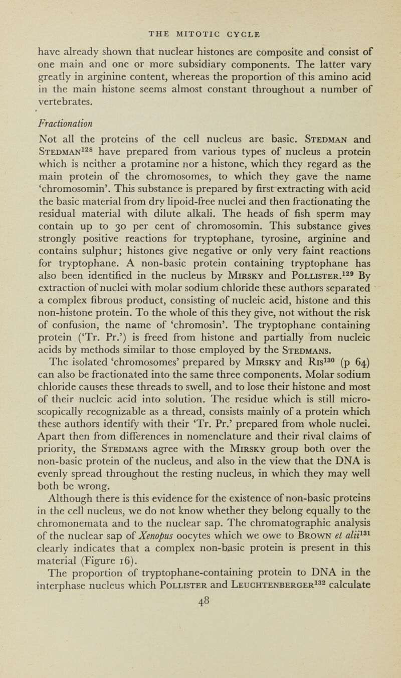 the mitotic cycle have already shown that nuclear histones are composite and consist of one main and one or more subsidiary components. The latter vary greatly in arginine content, whereas the proportion of this amino acid in the main histone seems almost constant throughout a number of vertebrates. Fractionation Not all the proteins of the cell nucleus are basic. Stedman and Stedman^^® have prepared from various types of nucleus a protein which is neither a protamine nor a histone, which they regard as the main protein of the chromosomes, to which they gave the name 'chromosomin'. This substance is prepared by first extracting with acid the basic material from dry lipoid-free nuclei and then fractionating the residual material with dilute alkali. The heads of fish sperm may contain up to 30 per cent of chromosomin. This substance gives strongly positive reactions for tryptophane, tyrosine, arginine and contains sulphur; histones give negative or only very faint reactions for tryptophane. A non-basic protein containing tryptophane has also been identified in the nucleus by Mirsky and Pollister.^^' By extraction of nuclei with molar sodium chloride these authors separated a complex fibrous product, consisting of nucleic acid, histone and this non-histone protein. To the whole of this they give, not without the risk of confusion, the name of 'chromosin'. The tryptophane containing protein ('Tr. Pr.') is freed from histone and partially from nucleic acids by methods similar to those employed by the Stedmams. The isolated 'chromosomes' prepared by Mirsky and Ris^^® (p 64) can also be fractionated into the same three components. Molar sodium chloride causes these threads to swell, and to lose their histone and most of their nucleic acid into solution. The residue which is still micro¬ scopically recognizable as a thread, consists mainly of a protein which these authors identify with their 'Tr. Pr.' prepared from whole nuclei. Apart then from differences in nomenclature and their rival claims of priority, the Stedmans agree with the Mirsky group both over the non-basic protein of the nucleus, and also in the view that the DNA is evenly spread throughout the resting nucleus, in which they may well both be wrong. Although there is this evidence for the existence of non-basic proteins in the cell nucleus, we do not know whether they belong equally to the chromonemata and to the nuclear sap. The chromatographic analysis of the nuclear sap of Xenopus oocytes which we owe to Brown et alii^^^ clearly indicates that a complex non-basic protein is present in this material (Figure 16). The proportion of tryptophane-containing protein to DNA in the interphase nucleus which Pollister and Leuchtenberger^32 calculate 4^