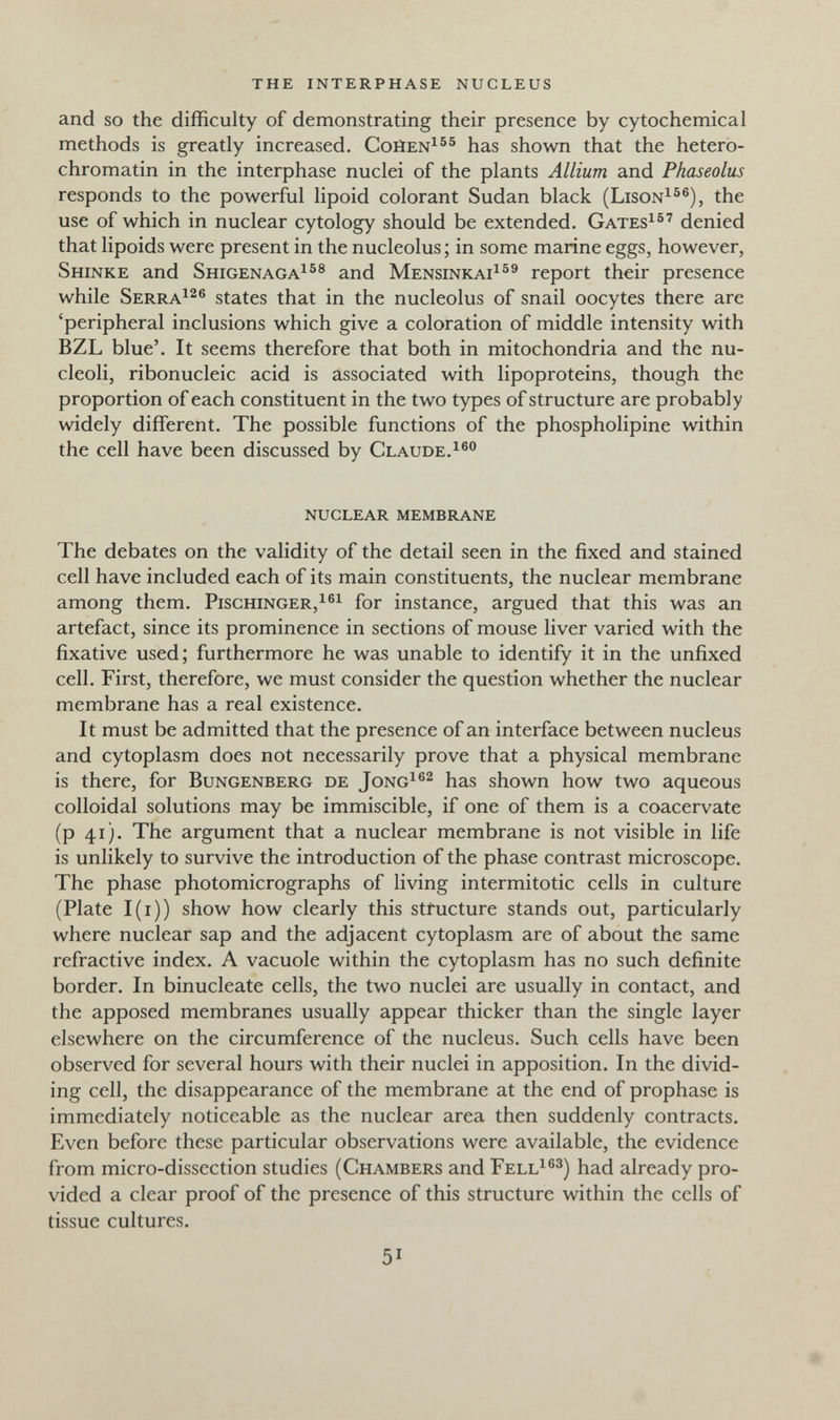 the interphase nucleus and so the difficulty of demonstrating their presence by cytochemical methods is greatly increased. Coüen^®® has shown that the hetero- chromatin in the interphase nuclei of the plants Allium and Fhaseolus responds to the powerful lipoid colorant Sudan black (Lison^^®), the use of which in nuclear cytology should be extended. Gates^^' denied that lipoids were present in the nucleolus; in some marine eggs, however, Shinke and Shigenaga^®® and Mensinkai^^^ report their presence while Serra^^® states that in the nucleolus of snail oocytes there are 'peripheral inclusions which give a coloration of middle intensity with BZL blue'. It seems therefore that both in mitochondria and the nu¬ cleoli, ribonucleic acid is associated with lipoproteins, though the proportion of each constituent in the two types of structure are probably widely different. The possible functions of the phospholipine within the cell have been discussed by Claude.i®® nuclear membrane The debates on the validity of the detail seen in the fixed and stained cell have included each of its main constituents, the nuclear membrane among them. Pischinger,!®^ for instance, argued that this was an artefact, since its prominence in sections of mouse liver varied with the fixative used; furthermore he was unable to identify it in the unfixed cell. First, therefore, we must consider the question whether the nuclear membrane has a real existence. It must be admitted that the presence of an interface between nucleus and cytoplasm does not necessarily prove that a physical membrane is there, for Bungenberg de Jong^®^ has shown how two aqueous colloidal solutions may be immiscible, if one of them is a coacervate (p 41). The argument that a nuclear membrane is not visible in life is unlikely to survive the introduction of the phase contrast microscope. The phase photomicrographs of living intermitotic cells in culture (Plate I(i)) show how clearly this structure stands out, particularly where nuclear sap and the adjacent cytoplasm are of about the same refractive index. A vacuole within the cytoplasm has no such definite border. In binucleate cells, the two nuclei are usually in contact, and the apposed membranes usually appear thicker than the single layer elsewhere on the circumference of the nucleus. Such cells have been observed for several hours with their nuclei in apposition. In the divid¬ ing cell, the disappearance of the membrane at the end of prophase is immediately noticeable as the nuclear area then suddenly contracts. Even before these particular observations were available, the evidence from micro-dissection studies (Chambers and Fell^®^) had already pro¬ vided a clear proof of the presence of this structure within the cells of tissue cultures. 51