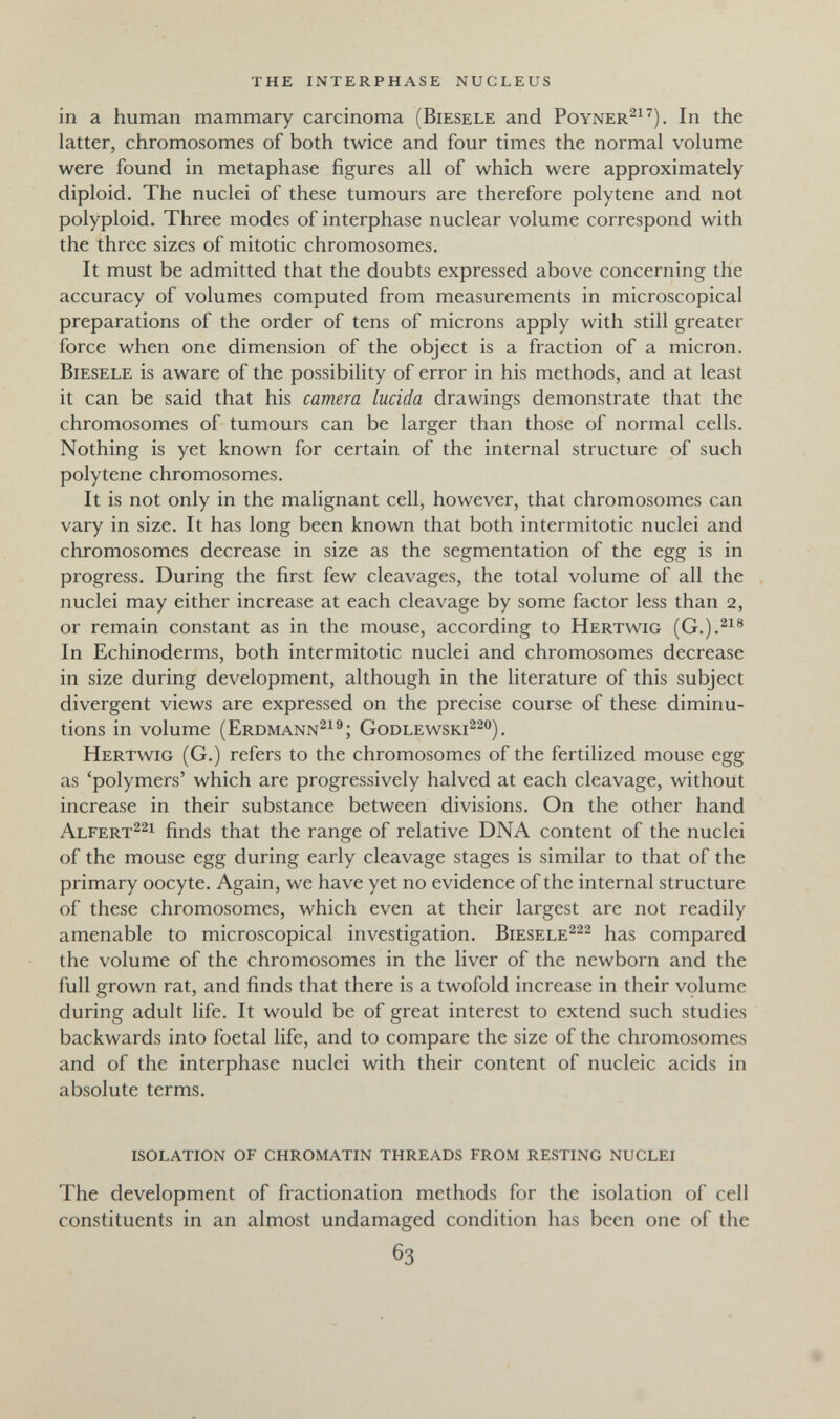 the interphase nucleus in a human mammary carcinoma (Biesele and Poyner^^^). In the latter, chromosomes of both twice and four times the normal volume were found in metaphase figures all of which were approximately diploid. The nuclei of these tumours are therefore polytene and not polyploid. Three modes of interphase nuclear volume correspond with the three sizes of mitotic chromosomes. It must be admitted that the doubts expressed above concerning the accuracy of volumes computed from measurements in microscopical preparations of the order of tens of microns apply with still greater force when one dimension of the object is a fraction of a micron. Biesele is aware of the possibility of error in his methods, and at least it can be said that his camera lucida drawings demonstrate that the chromosomes of tumours can be larger than those of normal cells. Nothing is yet known for certain of the internal structure of such polytene chromosomes. It is not only in the malignant cell, however, that chromosomes can vary in size. It has long been known that both intermitotic nuclei and chromosomes decrease in size as the segmentation of the egg is in progress. During the first few cleavages, the total volume of all the nuclei may either increase at each cleavage by some factor less than 2, or remain constant as in the mouse, according to Hertwig (G.).^^® In Echinoderms, both intermitotic nuclei and chromosomes decrease in size during development, although in the literature of this subject divergent views are expressed on the precise course of these diminu¬ tions in volume (Erdmann^^®; Godlewski^^o) , Hertwig (G.) refers to the chromosomes of the fertilized mouse egg as 'polymers' which are progressively halved at each cleavage, without increase in their substance between divisions. On the other hand Alfert^^i finds that the range of relative DNA content of the nuclei of the mouse egg during early cleavage stages is similar to that of the primary oocyte. Again, we have yet no evidence of the internal structure of these chromosomes, which even at their largest are not readily amenable to microscopical investigation. Biesele^^^ has compared the volume of the chromosomes in the liver of the newborn and the full grown rat, and finds that there is a twofold increase in their volume during adult life. It would be of great interest to extend such studies backwards into foetal life, and to compare the size of the chromosomes and of the interphase nuclei with their content of nucleic acids in absolute terms. isolation of chromatin threads from resting nuclei The development of fractionation methods for the isolation of cell constituents in an almost undamaged condition has been one of the 63