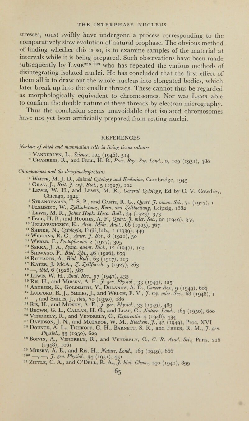 the interphase nucleus stresses, must swiftly have undergone a process corresponding to the comparatively slow evolution of natural prophase. The obvious method of finding whether this is so, is to examine samples of the material at intervals while it is being prepared. Such observations have been made subsequently by Lamb^^® who has repeated the various methods of disintegrating isolated nuclei. He has concluded that the first effect of them all is to draw out the whole nucleus into elongated bodies, which later break up into the smaller threads. These cannot thus be regarded as morphologically equivalent to chromosomes. Nor was Lamb able to confirm the double nature of these threads by electron micrography. Thus the conclusion seems unavoidable that isolated chromosomes have not yet been artificially prepared from resting nuclei. REFERENCES Nucleus of chick and mammalian cells in living tissue cultures ^ Vanderlyn, L., Science, 104 (1946), 514 ^ Chambers, R., and Fell, H. В., Proc. Roy. Sac. Lond., в, 109 (1931), 380 Chromosomes and the deoxynucleoproteins ® White, M.J. D., Animal Cytology and Evolution, Cambridge, 1945 * Gray, J., Brit. J. exp. Biol., 5 (1927), 102 ® Lewis, W. H., and Lewis, M. R., General Cytology, Ed by C. V. Cowdrey, Chicago, 1924 ® Strangeways, T. S. p., and Canti, R. G., Quart. J. micro. Sci., 71 (1927), i ' Flemming, W., Z^llsubstanz, Kern, and Z^lltheilung, Leipzig, 1882 Lewis, M. 'K., Johns Hopk. Hosp. Bull., 34 (1923), 373 ® Fell, H. В., and Hughes, A. F., Quart. J. micr. Soc., 90 (1949), 355 Tellyesniczky, K., Arch. Mikr. Anat., 66 (1905), 367 Shinke, N., Cytologia, Fujii Jub., i (1939), 449 Wiggans, R. G., Amer. J. Bot., 8 (1921), 30 1® Weber, F., Protoplasma, 2 (1927), 305 1'* Serra, J. A., Symp. quant. Biol., 12 (1947), 192 1® Shiwago, p., Biol. Zbl; 46 (1926), 679 1® Richards, A., Biol. Bull., 63 (1917), 113 1' Kater, J. McA., Z- 5 (1927), 263 18 —, ibid, 6 (1928), 587 1® Lewis, W. H., Anat. Ree., 97 (1947), 433 Ris, H., and Mirsky, A. E., J. gen. Physiol., 33 (1949), 125 -1 Arnesen, K., Goldsmith, Y., Dulaney, A. D., Cancer Res., 9 (1949), 609 Ludford, R. J., Smiles, J., and Welch, F. V., J. roy. micr. Soc., 68 (1948), i —, and Smiles, J., ibid, 70 (1950), 186 Ris, H., and Mirsky, A. E., J. gen. Physiol., 33 (1949), 489 Brown, G. L., Callan, H. G., and Leaf, G., Nature, Lorid., 165 (1950), 600 Vendrely, R., and Vendrely, C., Experentia, 4 (1948), 434  Davidson, J. N., and McIndoe, W. M., Biochem. J., 45 (1949), Proc. XVI Bounce, A. L., Tishkoff, G. H., Barnett, S. R., and Freer, R. M., J. gen. Physiol, 33 (1950), 629 BoiviN, A., Vendrely, R., and Vendrely, C., C. R. Acad. Sci., Paris, 226 (1948), 1061 Mirsky, A. E., and Ris, H., Nature, Land., 163 (1949), 666 —, —, J. gen. Physiol., 34 (1951)> 451 ^1 zittle, C. A., and O'Dell, R. A., J. biol. Chem., 140 (1941), 899 65 . •