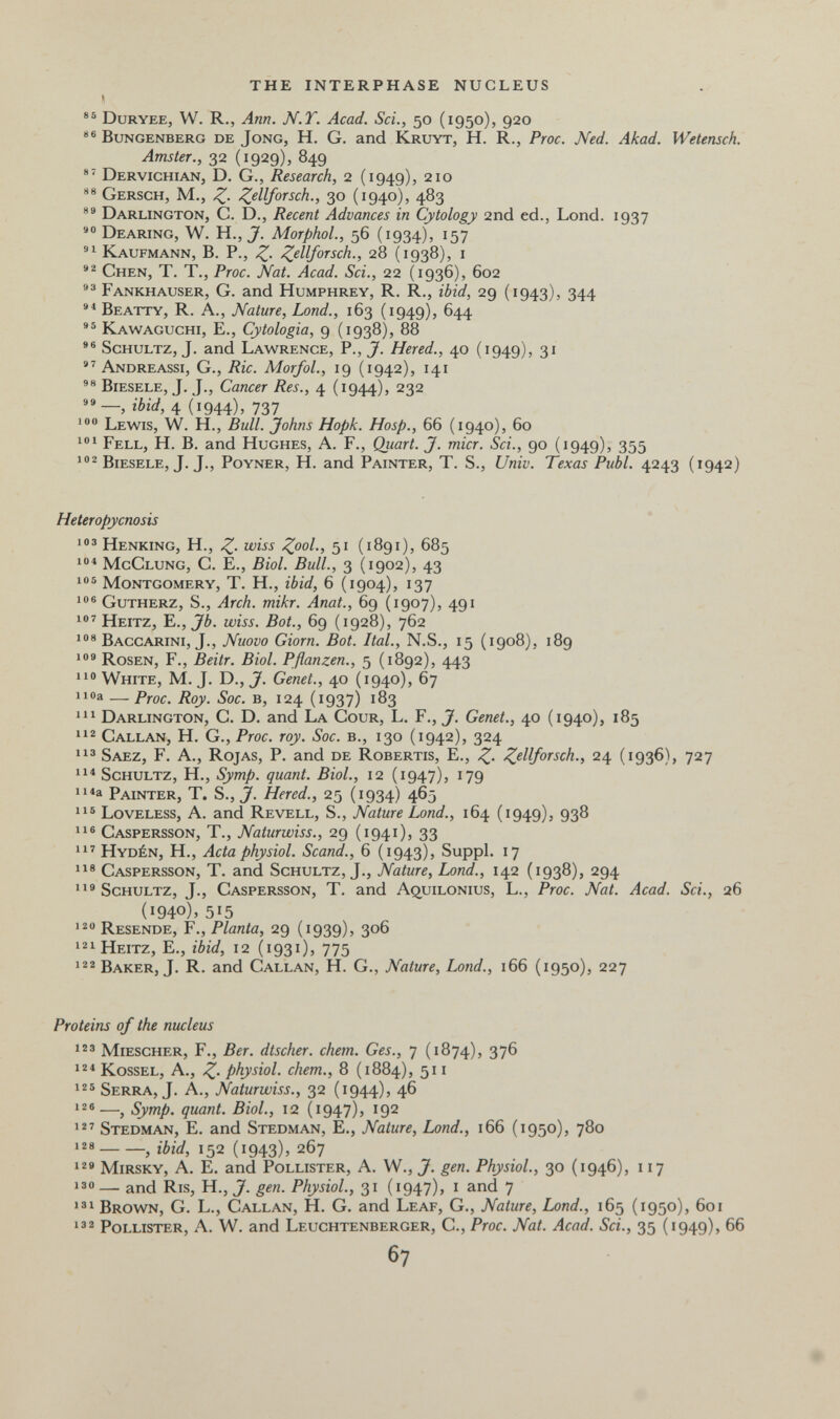 THE INTERPHASE NUCLEUS Duryee, W. R., Ann. N.T. Acad. Sci., 50 (1950), 920 Bungenberg de Jong, H. G. and Kruyt, H. R., Proc. Ned. Akad. Wetensch. Amster., 32 (1929), 849 Dervichian, D. G., Research, 2 (1949), 210 Gersch, M., Z- Z^llforsch., 30 (1940), 483 Darlington, C. D., Recent Advances in Cytology 2nd ed., Lond. 1937 Bearing, W. H., J'. MorphoL, 56 (1934), 157 Kaufmann, В. P., Z- 28 (1938), i Chen, T. T., Proc. Nat. Acad. Sci., 22 (1936), 602 Fankhauser, G. and Humphrey, R. R., ibid, 29 (1943), 344 Beatty, R. a., Nature, Lond., 163 (1949), 644 Kawaguchi, е., Cytologia, 9 (1938), 88 *® Schultz, J. and Lawrence, P., J. Hered., 40 (1949), 31  Andreassi, G., Ric. MorfoL, 19 (1942), 141 Biesele, J. J., Cancer Res., 4 (1944), 232 »»—, ibid, 4 (1944), 737 Lewis, W. H., Bull. Johns Hopk. Hosp., 66 (1940), 60 Fell, H. B. and Hughes, A. F., Qiiart. J. micr. Sci., 90 (1949), 355 ' Biesele, J. J., Poyner, H. and Painter, T. S., Univ. Texas Pubi. 4243 (1942) Heteropycnosis Henking, H., Z- 51 (1891), 685 McClung, G. е., Biol. Bull., 3 (1902), 43 106 Montgomery, T. H., ibid, 6 (1904), 137 106 Gutherz, S., Arch. mikr. Anat., 69 (1907), 491 Heitz, е., Jb. wiss. Bot., 69 (1928), 762 Baccarini, J., Nuovo dorn. Bot. Ital., N.S., 15 (1908), 189 Rosen, F., Beitr. Biol. Pflanzen., 5 (1892), 443 no White, M. J. D., J. Genet., 40 (1940), 67 iioa — Proc. Roy. Soc. b, 124 (1937) 183 Darlington, C. D. and La Gour, L. F., J. Genet., 40 (1940), 185 Gallan, H. G., Proc. roy. Soc. в., 130 (1942), 324 Saez, F. a.. Rojas, P. and de Robertis, E., Z- 24 (1936), 727 4^ Schultz, H., Symp. quant. Biol., 12 (1947), 179 ii^a Painter, T. S., J. Hered., 25 (1934) 465 11® Loveless, a. and Revell, S., Nature Lond., 164 (1949), 938 11® Gaspersson, t., Naturwiss., 29 (1941), 33 11^ Hydén, H., Acta physiol. Scand., 6 (1943), Suppl. 17 11® Gaspersson, T. and Schultz, J., Nature, Lond., 142 (1938), 294 11'Schultz, J., Gaspersson, T. and A^uilonius, L., Proc. Nat. Acad. Sci., 26 (1940), 515 120 Resende, F., Planta, 29 (1939), 306 121 Heitz, E., ibid, 12 (1931), 775 Baker, J. R. and Gallan, H. G., Nature, Land., 166 (1950), 227 Proteins of the nucleus 12® Miescher, F,, Ber. dtscher. chem. Ges., 7 (1874), 37^ 12« Kossel, a., Z- physiol. ehem., 8 (1884), 511 125 Serra, J. a., Naturwiss., 32 (1944), 46 126—^ Symp. quant. Biol, 12 (1947), 192 12' Stedman, E. and Stedman, E., Nature, Lond., 166 (1950), 780 128 , ibid, 152 (1943)5 267 12» mirsky, A. E. and Pollister, A. W., J. gen. Physiol., 30 (1946), 117 130— and Ris, H., J. gen. Physiol, 31 (i947)j i and 7 i®i Brown, G. L., Gallan, H. G. and Leaf, G., Nature, Lond., 165 (1950), 601 i®2 Pollister, A. W. and Leuchtenberger, G., Proc. Nat. Acad. Sci., 35 (1949), 66 67