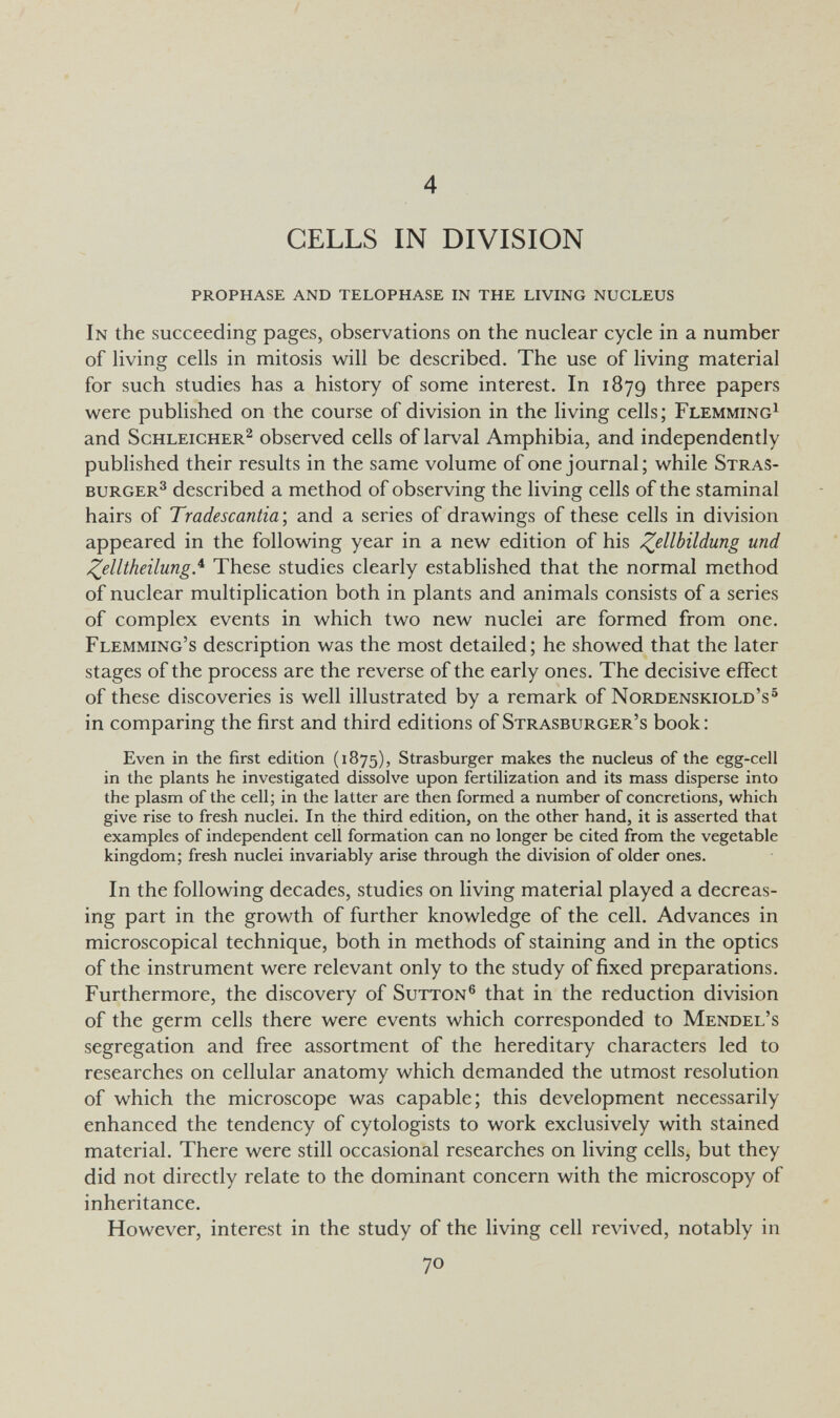 4 CELLS IN DIVISION prophase and telophase in the living nucleus In the succeeding pages, observations on the nuclear cycle in a number of living cells in mitosis will be described. The use of living material for such studies has a history of some interest. In 1879 three papers were published on the course of division in the living cells; Flemming^ and Schleicher^ observed cells of larval Amphibia, and independently published their results in the same volume of one journal; while Stras- BURGER^ described a method of observing the living cells of the staminal hairs of Tradescantia; and a series of drawings of these cells in division appeared in the following year in a new edition of his Zellbildung und J^elltheilung.^ These studies clearly established that the normal method of nuclear multiplication both in plants and animals consists of a series of complex events in which two new nuclei are formed from one. Flemming's description was the most detailed; he showed that the later stages of the process are the reverse of the early ones. The decisive effect of these discoveries is well illustrated by a remark of Nordenskiold's^ in comparing the first and third editions of Strasburger's book : Even in the first edition (1875), Strasburger makes the nucleus of the egg-cell in the plants he investigated dissolve upon fertilization and its mass disperse into the plasm of the cell; in the latter are then formed a number of concretions, which give rise to fresh nuclei. In the third edition, on the other hand, it is asserted that examples of independent cell formation can no longer be cited from the vegetable kingdom; fresh nuclei invariably arise through the division of older ones. In the following decades, studies on living material played a decreas¬ ing part in the growth of further knowledge of the cell. Advances in microscopical technique, both in methods of staining and in the optics of the instrument were relevant only to the study of fixed preparations. Furthermore, the discovery of Sutton® that in the reduction division of the germ cells there were events which corresponded to Mendel's segregation and free assortment of the hereditary characters led to researches on cellular anatomy which demanded the utmost resolution of which the microscope was capable; this development necessarily enhanced the tendency of cytologists to work exclusively with stained material. There were still occasional researches on living cells, but they did not directly relate to the dominant concern with the microscopy of inheritance. However, interest in the study of the living cell revived, notably in 70