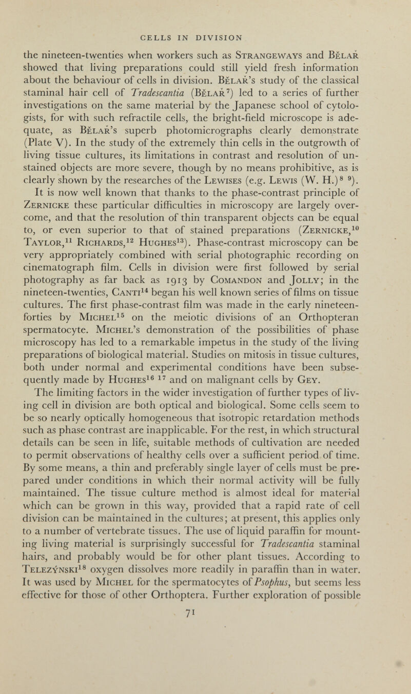 cells in division the nineteen-twenties when workers such as Strangeways and Belar showed that Hving preparations could still yield fresh information about the behaviour of cells in division. Bélar's study of the classical staminal hair cell of Tradescantia (Belar') led to a series of further investigations on the same material by the Japanese school of cytolo- gists, for with such refractile cells, the bright-field microscope is ade¬ quate, as Bélar's superb photomicrographs clearly demonstrate (Plate V). In the study of the extremely thin cells in the outgrowth of living tissue cultures, its limitations in contrast and resolution of un¬ stained objects are more severe, though by no means prohibitive, as is clearly shown by the researches of the Lewises (e.g. Lewis (W. H.)® ^). It is now well known that thanks to the phase-contrast principle of Zernicke these particular difficulties in microscopy are largely over¬ come, and that the resolution of thin transparent objects can be equal to, or even superior to that of stained preparations (Zernicke,^'' Taylor,^^ Richards,^^ Hughes^^). Phase-contrast microscopy can be very appropriately combined with serial photographic recording on cinematograph film. Cells in division were first followed by serial photography as far back as 1913 by Comandon and Jolly; in the nineteen-twenties, Canti^^ began his well known series of films on tissue cultures. The first phase-contrast film was made in the early nineteen- forties by Michel^® on the meiotic divisions of an Orthopteran spermatocyte. Michel's demonstration of the possibilities of phase microscopy has led to a remarkable impetus in the study of the living preparations of biological material. Studies on mitosis in tissue cultures, both under normal and experimental conditions have been subse¬ quently made by Hughes^® and on malignant cells by Gey. The limiting factors in the wider investigation of further types of liv¬ ing cell in division are both optical and biological. Some cells seem to be so nearly optically homogeneous that isotropic retardation methods such as phase contrast are inapplicable. For the rest, in which structural details can be seen in life, suitable methods of cultivation are needed to permit observations of healthy cells over a sufficient period of time. By some means, a thin and preferably single layer of cells must be pre¬ pared under conditions in which their normal activity will be fully maintained. The tissue culture method is almost ideal for material which can be grown in this way, provided that a rapid rate of cell division can be maintained in the cultures; at present, this applies only to a number of vertebrate tissues. The use of liquid paraffin for mount¬ ing living material is surprisingly successful for Tradescantia staminal hairs, and probably would be for other plant tissues. According to Telezynski^® oxygen dissolves more readily in paraffin than in water. It was used by Michel for the spermatocytes of Psophus, but seems less effective for those of other Orthoptera. Further exploration of possible 71