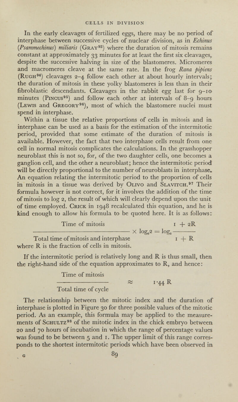 cells in division In the early cleavages of fertilized eggs, there may be no period of interphase between successive cycles of nuclear division, as in Echinus {Psammechinus) miliaris (Gray^^) where the duration of mitosis remains constant at approximately 33 minutes for at least the first six cleavages, despite the successive halving in size of the blastomeres. Micromeres and macromeres cleave at the same rate. In the frog Rana pipiens (Rugh®^) cleavages 2-4 follow each other at about hourly intervals; the duration of mitosis in these yolky blastomeres is less than in their fibroblastic descendants. Cleavages in the rabbit egg last for 9-10 minutes (PiNGUs^®) and follow each other at intervals of 8-9 hours (Lewis and Gregory^®), most of which the blastomere nuclei must spend in interphase. Within a tissue the relative proportions of cells in mitosis and in interphase can be used as a basis for the estimation of the intermitotic period, provided that some estimate of the duration of mitosis is available. However, the fact that two interphase cells result from one cell in normal mitosis complicates the calculations. In the grasshopper neuroblast this is not so, for, of the two daughter cells, one becomes a ganglion cell, and the other a neuroblast; hence the intermitotic period will be directly proportional to the number of neuroblasts in interphase» An equation relating the intermitotic period to the proportion of cells in mitosis in a tissue was derived by Olivo and Slavitch.®'' Their formula however is not correct, for it involves the addition of the time of mitosis to log 2, the result of which will clearly depend upon the unit of time employed. Crick in 1948 recalculated this equation, and he is kind enough to allow his formula to be quoted here. It is as follows: Time of mitosis i + 2R ^^^ X loge2 = loge Total time of mitosis and interphase i + R where R is the fraction of cells in mitosis. If the intermitotic period is relatively long and R is thus small, then the right-hand side of the equation approximates to R, and hence : Time of mitosis  ~ i *44 R Total time of cycle The relationship between the mitotic index and the duration of interphase is plotted in Figure 30 for three possible values of the mitotic period. As an example, this formula may be applied to the measure¬ ments of Schultz^® of the mitotic index in the chick embryo between 20 and 70 hours of incubation in which the range of percentage values was found to be between 5 and i. The upper limit of this range corres¬ ponds to the shortest intermitotic periods which have been observed in G 89
