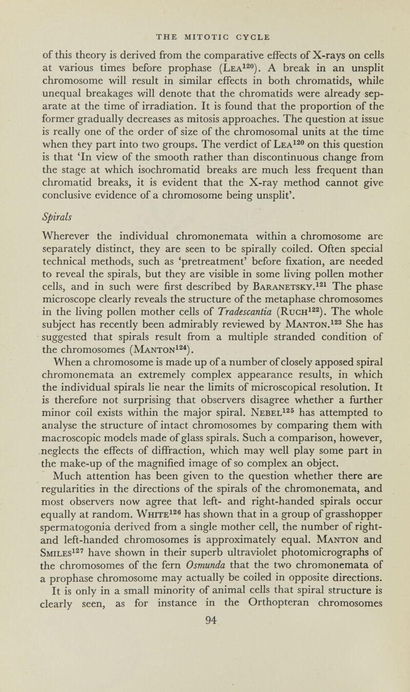 the mitotic cycle of this theory is derived from the comparative effects of X-rays on cells at various times before prophase (Lea^^). A break in an unsplit chromosome will result in similar effects in both chromatids, while unequal breakages will denote that the chromatids were already sep¬ arate at the time of irradiation. It is found that the proportion of the former gradually decreases as mitosis approaches. The question at issue is really one of the order of size of the chromosomal units at the time when they part into two groups. The verdict of Lea^^o on this question is that 'In view of the smooth rather than discontinuous change from the stage at which isochromatid breaks are much less frequent than chromatid breaks, it is evident that the X-ray method cannot give conclusive evidence of a chromosome being unsplit'. Spirals Wherever the individual chromonemata within a chromosome are separately distinct, they are seen to be spirally coiled. Often special technical methods, such as 'pretreatment' before fixation, are needed to reveal the spirals, but they are visible in some living pollen mother cells, and in such were first described by Baranetsky.^^i phase microscope clearly reveals the structure of the metaphase chromosomes in the living pollen mother cells of Tradescantia (Ruch^^^). The whole subject has recently been admirably reviewed by Mantón.She has suggested that spirals result from a multiple stranded condition of the chromosomes (Manton^^^). When a chromosome is made up of a number of closely apposed spiral chromonemata an extremely complex appearance results, in which the individual spirals lie near the limits of microscopical resolution. It is therefore not surprising that observers disagree whether a further minor coil exists within the major spiral. Nebel^^® has attempted to analyse the structure of intact chromosomes by comparing them with macroscopic models made of glass spirals. Such a comparison, however, neglects the effects of diffraction, which may well play some part in the make-up of the magnified image of so complex an object. Much attention has been given to the question whether there are regularities in the directions of the spirals of the chromonemata, and most observers now agree that left- and right-handed spirals occur equally at random. White^^® has shown that in a group of grasshopper spermatogonia derived from a single mother cell, the number of right- and left-handed chromosomes is approximately equal. Mantón and Smiles^^'' have shown in their superb ultraviolet photomicrographs of the chromosomes of the fern Osmunda that the two chromonemata of a prophase chromosome may actually be coiled in opposite directions. It is only in a small minority of animal cells that spiral structure is clearly seen, as for instance in the Orthopteran chromosomes 94