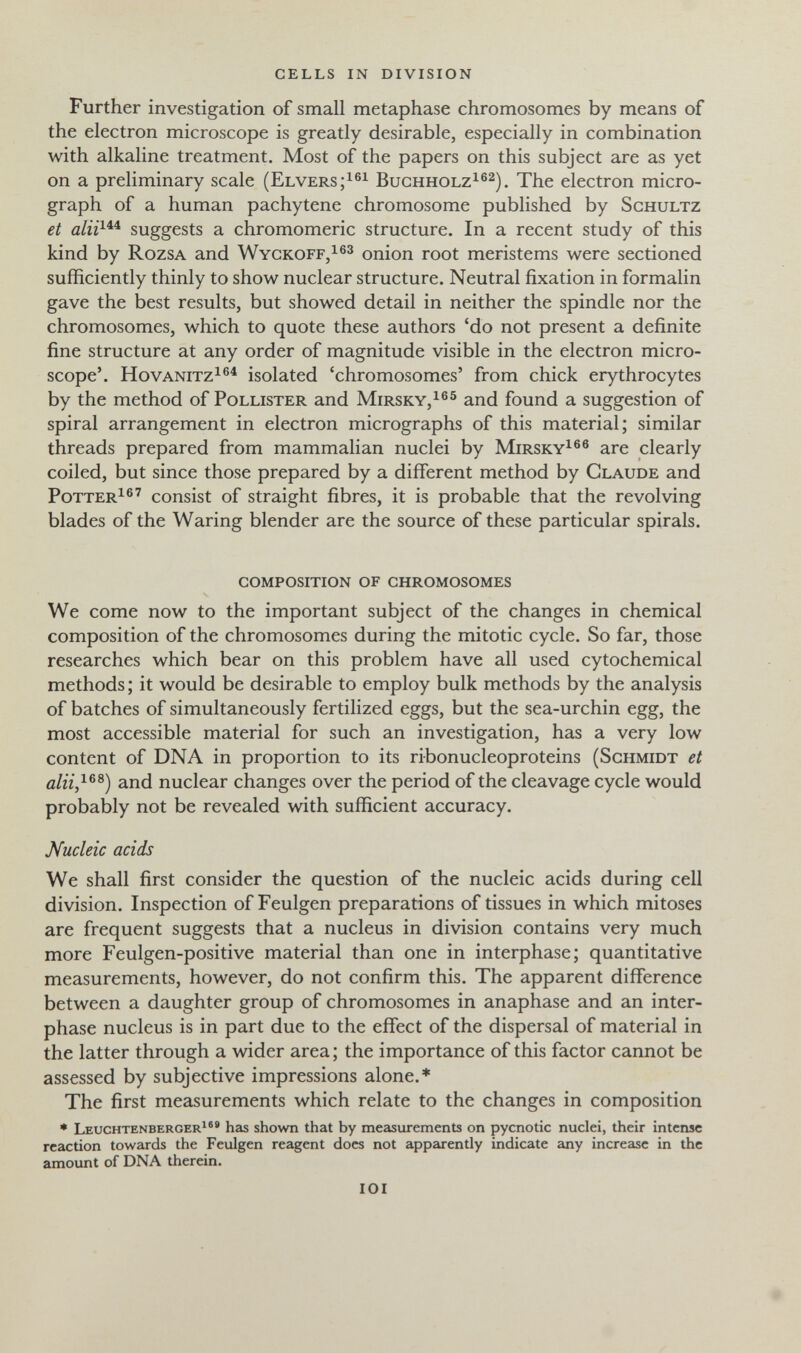 cells in division Further investigation of small metaphase chromosomes by means of the electron microscope is greatly desirable, especially in combination with alkaline treatment. Most of the papers on this subject are as yet on a preliminary scale (elversbughholz^®^). The electron micro¬ graph of a human pachytene chromosome published by schultz et suggests a chromomeric structure. In a recent study of this kind by rozsa and wyckoff/®^ onion root meristems were sectioned sufficiently thinly to show nuclear structure. Neutral fixation in formalin gave the best results, but showed detail in neither the spindle nor the chromosomes, which to quote these authors 'do not present a definite fine structure at any order of magnitude visible in the electron micro¬ scope'. HovANiTZ^®^ isolated 'chromosomes' from chick erythrocytes by the method of pollister and mirsky,^®® and found a suggestion of spiral arrangement in electron micrographs of this material; similar threads prepared from mammalian nuclei by mirsky^®® are clearly coiled, but since those prepared by a different method by claude and potter^®' consist of straight fibres, it is probable that the revolving blades of the Waring blender are the source of these particular spirals. composition of chromosomes We come now to the important subject of the changes in chemical composition of the chromosomes during the mitotic cycle. So far, those researches which bear on this problem have all used cytochemical methods ; it would be desirable to employ bulk methods by the analysis of batches of simultaneously fertilized eggs, but the sea-urchin egg, the most accessible material for such an investigation, has a very low content of DNA in proportion to its ribonucleoproteins (schmidt et and nuclear changes over the period of the cleavage cycle would probably not be revealed with sufficient accuracy. Mucleic acids We shall first consider the question of the nucleic acids during cell division. Inspection of Feulgen preparations of tissues in which mitoses are frequent suggests that a nucleus in division contains very much more Feulgen-positive material than one in interphase; quantitative measurements, however, do not confirm this. The apparent difference between a daughter group of chromosomes in anaphase and an inter¬ phase nucleus is in part due to the effect of the dispersal of material in the latter through a wider area ; the importance of this factor cannot be assessed by subjective impressions alone.* The first measurements which relate to the changes in composition • leuchtenberger^®® has shown that by measurements on pycnotic nuclei, their intense reaction towards the Feulgen reagent does not apparently indicate any increase in the amount of DNA therein. idi