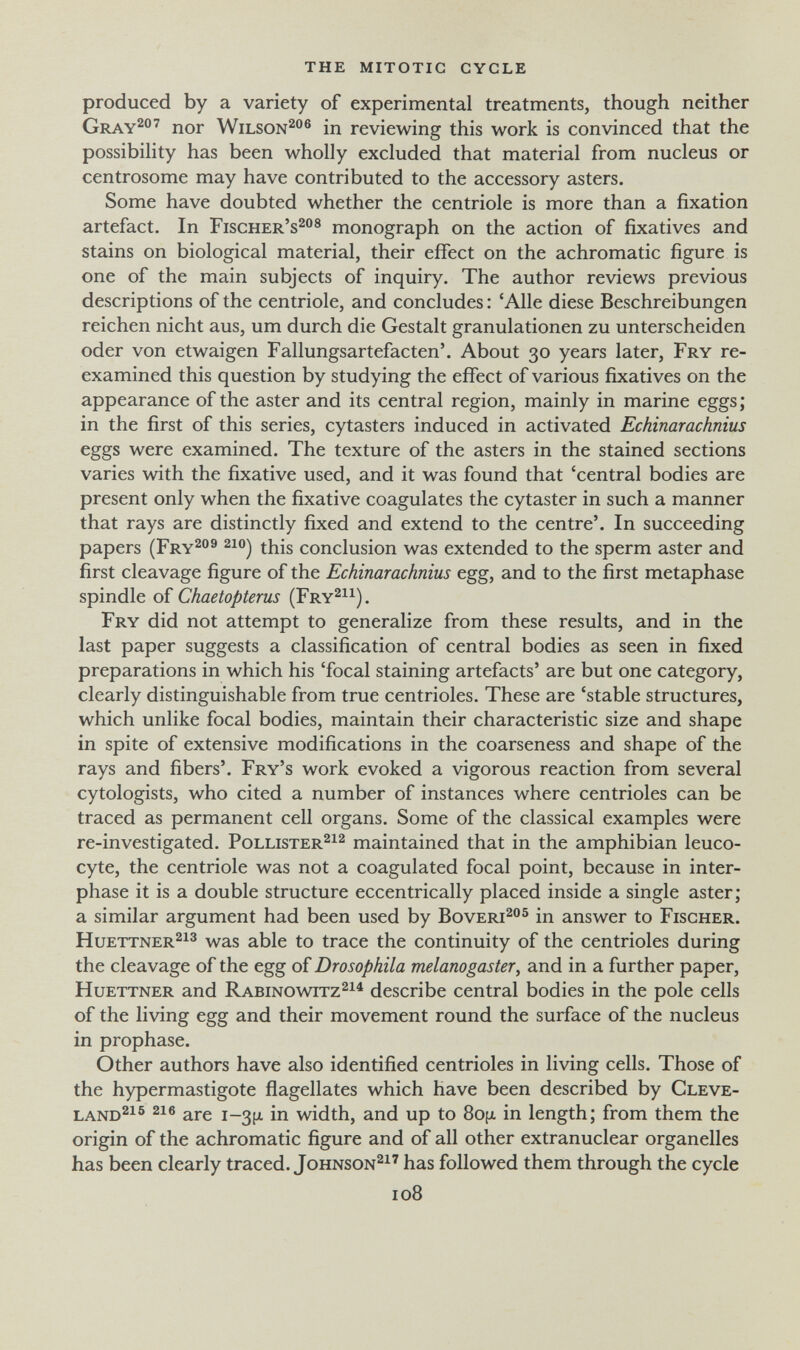 the mitotic cycle produced by a variety of experimental treatments, though neither Gray^^ nor Wilson^® in reviewing this work is convinced that the possibility has been wholly excluded that material from nucleus or centrosome may have contributed to the accessory asters. Some have doubted whether the centriole is more than a fixation artefact. In Fischer's^® monograph on the action of fixatives and stains on biological material, their effect on the achromatic figure is one of the main subjects of inquiry. The author reviews previous descriptions of the centriole, and concludes : 'Alle diese Beschreibungen reichen nicht aus, um durch die Gestalt granulationen zu unterscheiden oder von etwaigen Fallungsartefacten'. About 30 years later. Fry re¬ examined this question by studying the effect of various fixatives on the appearance of the aster and its central region, mainly in marine eggs; in the first of this series, cytasters induced in activated Echinarachnius eggs were examined. The texture of the asters in the stained sections varies with the fixative used, and it was found that 'central bodies are present only when the fixative coagulates the cytaster in such a manner that rays are distinctly fixed and extend to the centre'. In succeeding papers (Fry^''^ ^1®) this conclusion was extended to the sperm aster and first cleavage figure of the Echinarachnius egg, and to the first metaphase spindle of Chaetopterus (Fry^^^). Fry did not attempt to generalize from these results, and in the last paper suggests a classification of central bodies as seen in fixed preparations in which his 'focal staining artefacts' are but one category, clearly distinguishable from true centrioles. These are 'stable structures, which unlike focal bodies, maintain their characteristic size and shape in spite of extensive modifications in the coarseness and shape of the rays and fibers'. Fry's work evoked a vigorous reaction from several cytologists, who cited a number of instances where centrioles can be traced as permanent cell organs. Some of the classical examples were re-investigated. Pollister^^^ maintained that in the amphibian leuco¬ cyte, the centriole was not a coagulated focal point, because in inter¬ phase it is a double structure eccentrically placed inside a single aster; a similar argument had been used by Bovert^®® in answer to Fischer. HuETTNER^i^ was able to trace the continuity of the centrioles during the cleavage of the egg of Drosophila melanogaster, and in a further paper, HuETTNER and Rabinowitz^^^ describe central bodies in the pole cells of the living egg and their movement round the surface of the nucleus in prophase. Other authors have also identified centrioles in living cells. Those of the hypermastigote flagellates which have been described by Cleve- LAND^^® are i-3(x in width, and up to 8o{x in length; from them the origin of the achromatic figure and of all other extranuclear organelles has been clearly traced. Johnso№^' has followed them through the cycle 108