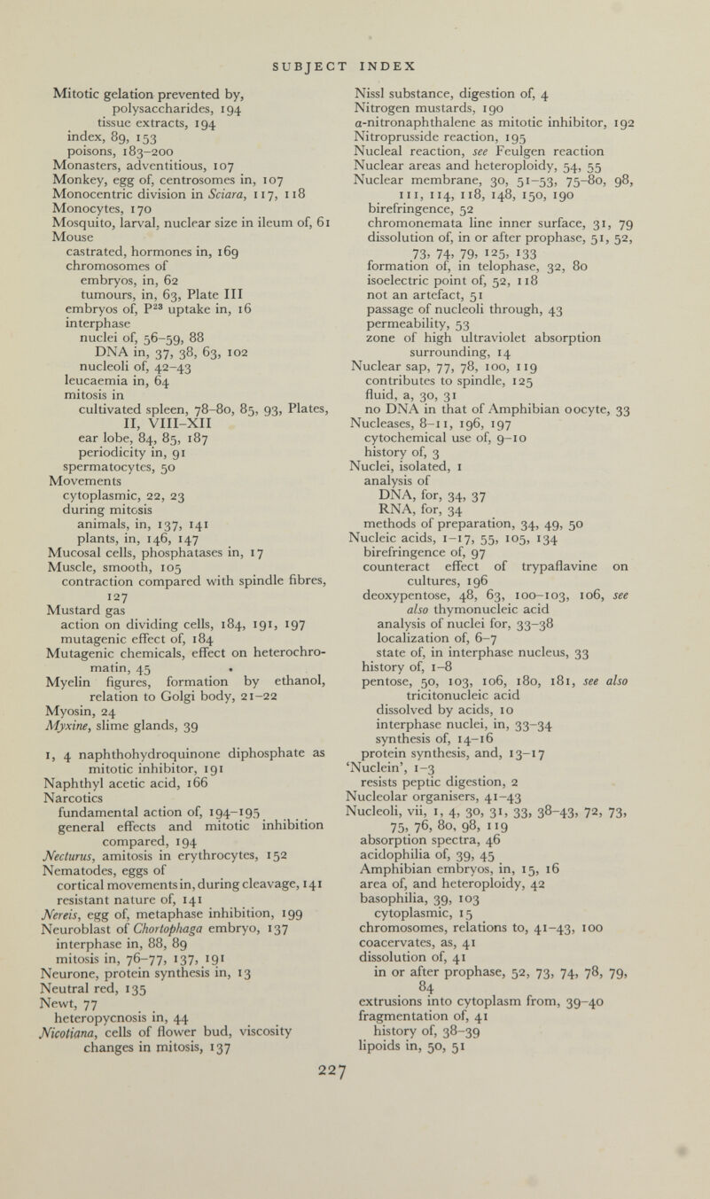 SUBJECT INDEX Mitotic gelation prevented by, polysaccharides, 194 tissue extracts, 194 index, 89, 153 poisons, 183-200 Monasters, adventitious, 107 Monkey, egg of, centrosomes in, 107 Monocentric division in Sciara, 117, 118 Monocytes, 170 Mosquito, larval, nuclear size in ileum of, 61 Mouse castrated, hormones in, 169 chromosomes of embryos, in, 62 tumours, in, 63, Plate III embryos of, uptake in, 16 interphase nuclei of, 56-59, 88 DNA in, 37, 38, 63, 102 nucleoli of, 42-43 leucaemia in, 64 mitosis in cultivated spleen, 78-80, 85, 93, Plates, II, VIII-XII ear lobe, 84, 85, 187 periodicity in, 91 spermatocytes, 50 Movements cytoplasmic, 22, 23 during mitosis animals, in, 137, 141 plants, in, 146, 147 Mucosal cells, phosphatases in, 17 Muscle, smooth, 105 contraction compared with spindle fibres, 127 Mustard gas action on dividing cells, 184, 191, 197 mutagenic effect of, 184 Mutagenic chemicals, effect on heterochro- matin, 45 . Myelin figures, formation by ethanol, relation to Golgi body, 21-22 Myosin, 24 Myxine, slime glands, 39 I, 4 naphthohydroquinone diphosphate as mitotic inhibitor, 191 Naphthyl acetic acid, 166 Narcotics ] fundamental action of, 194-195 ] general effects and mitotic inhibition compared, 194 Necturus, amitosis in erythrocytes, 152 Nematodes, eggs of cortical movements in, during cleavage, 141 resistant nature of, 141 Nereis, egg of, metaphase inhibition, 199 Neuroblast of Chortoph-aga embryo, 137 interphase in, 88, 89 mitosis in, 76-77, 137, 191 Neurone, protein synthesis in, 13 Neutral red, 135 Newt, 77 heteropycnosis in, 44 Mcotiana, celk of flower bud, viscosity changes in mitosis, 137 227 Nissl substance, digestion of, 4 Nitrogen mustards, 190 a-nitronaphthalene as mitotic inhibitor, 192 Nitroprusside reaction, 195 Nucleal reaction, see Feulgen reaction Nuclear areas and heteroploidy, 54, 55 Nuclear membrane, 30, 51-53, 75-80, 98, III, 114, 118, 148, 150, 190 birefringence, 52 chromonemata line inner surface, 31, 79 dissolution of, in or after prophase, 51, 52, 73, 74. 79, 125, 133 formation of, in telophase, 32, 80 isoelectric point of, 52, 118 not an artefact, 51 passage of nucleoli through, 43 permeability, 53 zone of high ultraviolet absorption surrounding, 14 Nuclear sap, 77, 78, 100, 119 contributes to spindle, 125 fluid, a, 30, 31 no DNA in that of Amphibian oocyte, 33 Nucleases, 8-11, 196, 197 cytochemical use of, 9-10 history of, 3 Nuclei, isolated, i analysis of DNA, for, 34, 37 RNA, for, 34 methods of preparation, 34, 49, 50 Nucleic acids, 1-17, 55, 105, 134 birefringence of, 97 counteract effect of trypaflavine on cultures, 196 deoxypentose, 48, 63, 100-103, 106, see also thymonucleic acid analysis of nuclei for, 33-38 localization of, 6-7 state of, in interphase nucleus, 33 history of, 1-8 pentose, 50, 103, 106, 180, 181, see also tricitonucleic acid dissolved by acids, 10 interphase nuclei, in, 33-34 synthesis of, 14-16 protein synthesis, and, 13-17 'Nuclein', 1-3 resists peptic digestion, 2 Nucleolar organisers, 41-43 Nucleoli, vii, I, 4, 30, 31, 33, 38-43, 72, 73, 75, 76, 80, 98, 119 absorption spectra, 46 acidophilia of, 39, 45 Amphibian embryos, in, 15, 16 area of, and heteroploidy, 42 basophilia, 39, 103 cytoplasmic, 15 chromosomes, relations to, 41-43, 100 coacervates, as, 41 dissolution of, 41 in or after prophase, 52, 73, 74, 78, 79, 84 extrusions into cytoplasm from, 39-40 fragmentation of, 41 history of, 38-39 lipoids in, 50, 51 «