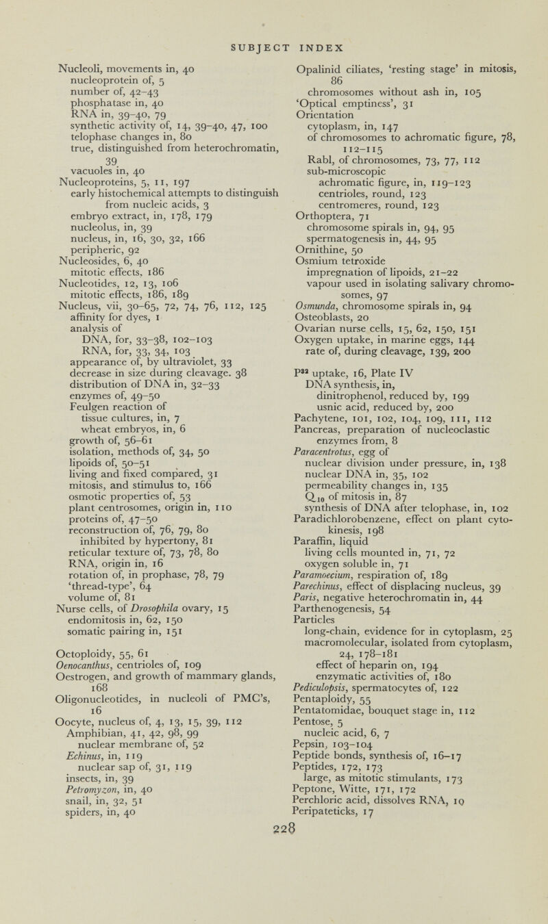 SUBJECT INDEX Nucleoli, movements in, 40 nucleoprotein of, 5 number of, 42-43 phosphatase in, 40 RNA in, 39-40, 79 synthetic activity of, 14, 39-40, 47, 100 telophase changes in, 80 true, distinguished from heterochromatin, 39 vacuoles in, 40 Nucleoproteins, 5, 11, 197 early histochemical attempts to distinguish from nucleic acids, 3 embryo extract, in, 178, 179 nucleolus, in, 39 nucleus, in, 16, 30, 32, 166 peripheric, 92 Nucleosides, 6, 40 mitotic effects, 186 Nucleotides, 12, 13, 106 mitotic effects, 186, 189 Nucleus, vii, 30-65, 72, 74, 76, 112, 125 affinity for dyes, i analysis of DNA, for, 33-38, 102-103 RNA, for, 33, 34, 103 appearance of, by ultraviolet, 33 decrease in size during cleavage. 38 distribution of DNA in, 32-33 enzymes of, 49-50 Feulgen reaction of tissue cultures, in, 7 wheat embryos, in, 6 growth of, 56-61 isolation, methods of, 34, 50 lipoids of, 50-51 living and fixed compared, 31 mitosis, and stimulus to, 166 osmotic properties of, 53 plant centrosomes, origin in, 110 proteins of, 47-50 reconstruction of, 76, 79, 80 inhibited by hypertony, 81 reticular texture of, 73, 78, 80 RNA, origin in, 16 rotation of, in prophase, 78, 79 'thread-type', 64 volume of, 81 Nurse cells, of Drosophila ovary, 15 endomitosis in, 62, 150 somatic pairing in, 151 Octoploidy, 55, 61 Oenocanthus, centrioles of, 109 Oestrogen, and growth of mammary glands, 168 Oligonucleotides, in nucleoli of PMC's, 16 Oocyte, nucleus of, 4, 13, 15, 39, 112 Amphibian, 41, 42, 98, 99 nuclear membrane of, 52 Echinus, in, 119 nuclear sap of, 31, 119 insects, in, 39 Petromyzon, in, 40 snail, in, 32, 51 spiders, in, 40 Opalinid ciliates, 'resting stage' in mitosis, 86 chromosomes without ash in, 105 'Optical emptiness', 31 Orientation cytoplasm, in, 147 of chromosomes to achromatic figure, 78, 112-115 Rabl, of chromosomes, 73, 77, 112 sub-microscopic achromatic figure, in, 119-123 centrioles, round, 123 centromeres, round, 123 Orthoptera, 71 chromosome spirals in, 94, 95 spermatogenesis in, 44, 95 Ornithine, 50 Osmium tetroxide impregnation of lipoids, 21-22 vapour used in isolating salivary chromo¬ somes, 97 Osmunde, chromosome spirals in, 94 Osteoblasts, 20 Ovarian nurse cells, 15, 62, 150, 151 Oxygen uptake, in marine eggs, 144 rate of, during cleavage, 139, 200 uptake, 16, Plate IV DNA synthesis, in, dinitrophenol, reduced by, 199 usnic acid, reduced by, 200 Pachytene, loi, 102, 104, 109, m, 112 Pancreas, preparation of nucleoclastic enzymes from, 8 Paracentrotus, egg of nuclear division under pressure, in, 138 nuclear DNA in, 35, 102 permeability changes in, 135 Q.10 of mitosis in, 87 synthesis of DNA after telophase, in, 102 Paradichlorobenzene, effect on plant cyto¬ kinesis, 198 Paraffin, liquid living cells mounted in, 71, 72 oxygen soluble in, 71 Paramoecium, respiration of, 189 Parechinus, effect of displacing nucleus, 39 Paris, negative heterochromatin in, 44 Parthenogenesis, 54 Particles long-chain, evidence for in cytoplasm, 25 macromolecular, isolated from cytoplasm, 24, 178-181 effect of heparin on, 194 enzymatic activities of, 180 Pediculopsis, spermatocytes of, 122 Pentaploidy, 55 Pentatomidae, bouquet stage in, 112 Pentose, 5 nucleic acid, 6, 7 Pepsin, 103-104 Peptide bonds, synthesis of, 16-17 Peptides, 172, 173 large, as mitotic stimulants, 173 Peptone, Witte, 171, 172 Perchloric acid, dissolves RNA, iq Peripateticks, 17 228