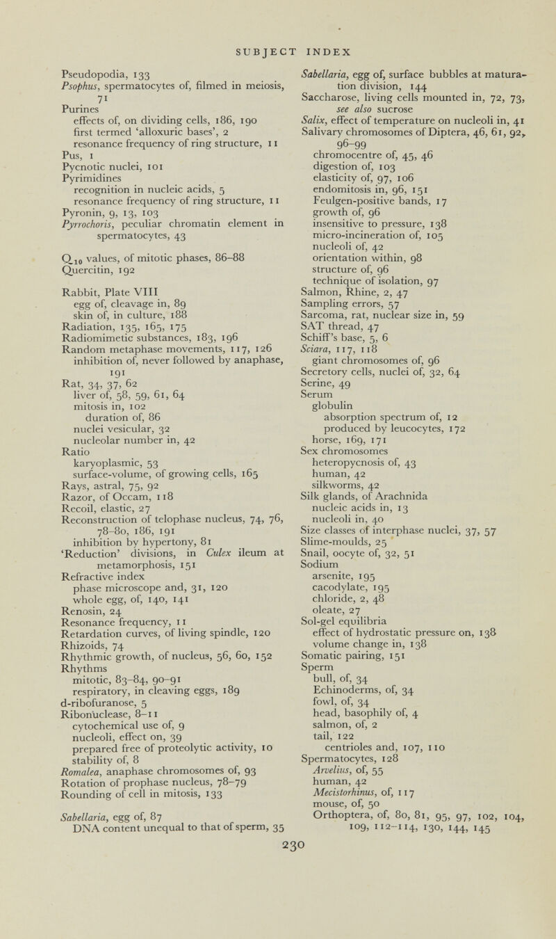 SUBJECT INDEX Pseudopodia, 133 Psophus, spermatocytes of, filmed in meiosis, 71 Purines effects of, on dividing cells, 186, 190 first termed 'alloxuric bases', 2 resonance frequency of ring structure, 11 Pus, I Pycnotic nuclei, 101 Pyrimidines recognition in nucleic acids, 5 resonance frequency of ring structure, 11 Pyronin, 9, 13, 103 Pyrrochoris, peculiar chromatin element in spermatocytes, 43 Qio values, of mitotic phases, 86-88 Quercitin, 192 Rabbit, Plate VIII egg of, cleavage in, 89 skin of, in culture, 188 Radiation, 135, 165, 175 Radiomimetic substances, 183, 196 Random metaphase movements, 117, 126 inhibition of, never followed by anaphase, 191 Rat, 34, 37, 62 liver of, 58, 59, 61, 64 mitosis in, 102 duration of, 86 nuclei vesicular, 32 nucleolar number in, 42 Ratio karyoplasmic, 53 surface-volume, of growing cells, 165 Rays, astral, 75, 92 Razor, of Occam, 118 Recoil, elastic, 27 Reconstruction of telophase nucleus, 74, 76, 78-80, 186, 191 inhibition by hypertony, 81 'Reduction' divisions, in Culex ileum at metamorphosis, 151 Refractive index phase microscope and, 31, 120 whole egg, of, 140, 141 Renosin, 24 Resonance frequency, 11 Retardation curves, of living spindle, 120 Rhizoids, 74 Rhythmic growth, of nucleus, 56, 60, 152 Rhythms mitotic, 83-84, 90-91 respiratory, in cleaving eggs, 189 d-ribofuranose, 5 Ribonuclease, 8-11 cytochemical use of, 9 nucleoli, effect on, 39 prepared free of proteolytic activity, 10 stability of, 8 Romalea, anaphase chromosomes of, 93 Rotation of prophase nucleus, 78-79 Rounding of cell in mitosis, 133 Sabellaria, egg of, 87 DNA content unequal to that of sperm, 35 Sabellaria, egg of, surface bubbles at matura¬ tion division, 144 Saccharose, living cells mounted in, 72, 73, see also sucrose Salix, effect of temperature on nucleoli in, 41 Salivary chromosomes of Diptera, 46, 61, 92, 96-99 chromocentre of, 45, 46 digestion of, 103 elasticity of, 97, 106 endomitosis in, 96, 151 Feulgen-positive bands, 17 growth of, 96 insensitive to pressure, 138 micro-incineration of, 105 nucleoli of, 42 orientation within, 98 structure of, 96 technique of isolation, 97 Salmon, Rhine, 2, 47 Sampling errors, 57 Sarcoma, rat, nuclear size in, 59 SAT thread, 47 Schiff's base, 5, 6 Sciara, 117, 118 giant chromosomes of, 96 Secretory cells, nuclei of, 32, 64 Serine, 49 Serum globulin absorption spectrum of, 12 produced by leucocytes, 172 horse, 169, 171 Sex chromosomes heteropycnosis of, 43 human, 42 silkworms, 42 Silk glands, of Arachnida nucleic acids in, 13 nucleoli in, 40 Size classes of interphase nuclei, 37, 57 Slime-moulds, 25 Snail, oocyte of, 32, 51 Sodium arsenite, 195 cacodylate, 195 chloride, 2, 48 oleate, 27 Sol-gel equilibria effect of hydrostatic pressure on, 138 volume change in, 138 Somatic pairing, 151 Sperm bull, of, 34 Echinoderms, of, 34 fowl, of, 34 head, basophily of, 4 salmon, of, 2 tail, 122 centrioles and, 107, 110 Spermatocytes, 128 Arvelius, of, 55 human, 42 Mecistorhinus, of, 117 mouse, of, 50 Orthoptera, of, 80, 81, 95, 97, 102, 104, 109, 112-114, 130, 144, 145 230