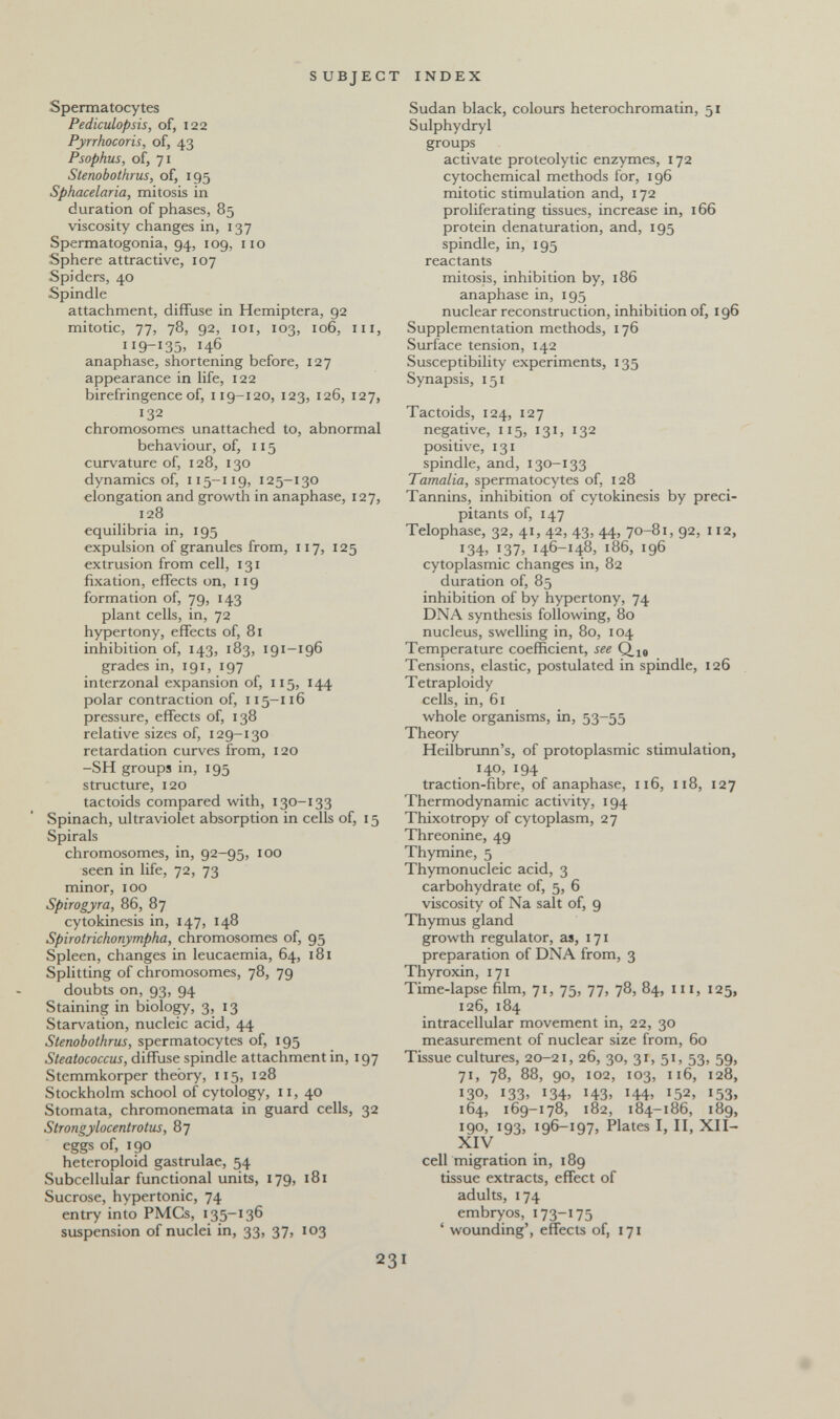 SUBJECT INDEX Spermatocytes Pediculopsis, of, 122 Pyrrhocoris, of, 43 Psophus, of, 71 Stenobothrus, of, 195 Sphacelaria, mitosis in duration of phases, 85 viscosity changes in, 137 Spermatogonia, 94, 109, 110 Sphere attractive, 107 Spiders, 40 Spindle attachment, diffuse in Hemiptera, 92 mitotic, 77, 78, 92, loi, 103, 106, III, 9-135. 146 anaphase, shortening before, 127 appearance in life, 122 birefringence of, 119-120, 123, 126, 127, 132 chromosomes unattached to, abnormal behaviour, of, 115 curvature of, 128, 130 dynamics of, 115-119, 125-130 elongation and growth in anaphase, 127, 128 equilibria in, 195 expulsion of granules from, 117, 125 extrusion from cell, 131 fixation, effects on, 119 formation of, 79, 143 plant cells, in, 72 hypertony, effects of, 81 inhibition of, 143, 183, 191-196 grades in, 191, 197 interzonal expansion of, 115, 144 polar contraction of, 115-116 pressure, effects of, 138 relative sizes of, 129-130 retardation curves from, 120 -SH groups in, 195 structure, 120 tactoids compared with, 130-133 Spinach, ultraviolet absorption in celk of, 15 Spirals chromosomes, in, 92-95, 100 seen in life, 72, 73 minor, 100 Spirogyra, 86, 87 cytokinesis in, 147, 148 Spirotrichonympha, chromosomes of, 95 Spleen, changes in leucaemia, 64, 181 Splitting of chromosomes, 78, 79 doubts on, 93, 94 Staining in biology, 3, 13 Starvation, nucleic acid, 44 Stenobothrus, spermatocytes of, 195 Steatococcus, diffuse spindle attachment in, 197 Stemmkorper theory, 115, 128 Stockholm school of cytology, 11, 40 Stomata, chromonemata in guard cells, 32 Strongylocentrotus, 87 eggs of, 190 heteroploid gastrulae, 54 Subcellular functional units, 179, 181 Sucrose, hypertonic, 74 entry into PMCs, 135-136 suspension of nuclei in, 33, 37, 103 Sudan black, colours heterochromatin, 51 Sulphydryl groups activate proteolytic enzymes, 172 cytochemical methods for, 196 mitotic stimulation and, 172 proliferating tissues, increase in, 166 protein denaturation, and, 195 spindle, in, 195 reactants mitosis, inhibition by, 186 anaphase in, 195 nuclear reconstruction, inhibition of, 196 Supplementation methods, 176 Surface tension, 142 Susceptibility experiments, 135 Synapsis, 151 Tactoids, 124, 127 negative, 115, 131, 132 positive, 131 spindle, and, 130-133 Tamalia, spermatocytes of, 128 Tannins, inhibition of cytokinesis by préci¬ pitants of, 147 Telophase, 32, 41, 42, 43, 44, 70-81, 92, 112, 134, 137, 146-148, 186, 196 cytoplasmic changes in, 82 duration of, 85 inhibition of by hypertony, 74 DNA synthesis following, 80 nucleus, swelling in, 80, 104 Temperature coefficient, see Tensions, elastic, postulated in spindle, 126 Tetraploidy cells, in, 61 whole organisms, in, 53-55 Theory Heilbrunn's, of protoplasmic stimulation, 140, 194 traction-fibre, of anaphase, 116, 118, 127 Thermodynamic activity, 194 Thixotropy of cytoplasm, 27 Threonine, 49 Thymine, 5 Thymonucleic acid, 3 carbohydrate of, 5, 6 viscosity of Na salt of, 9 Thymus gland growth regulator, as, 171 preparation of DNA from, 3 Thyroxin, 171 Time-lapse film, 71, 75, 77, 78, 84, ni, 125, 126, 184 intracellular movement in, 22, 30 measurement of nuclear size from, 60 Tissue cultures, 20-21, 26, 30, 31, 51, 53, 59, 71, 78, 88, 90, 102, 103, 116, 128, 130. 133. 134. 143. H4' I5^. i53> 164, 169-178, 182, 184-186, 189, 190, 193, 196-197, Plates I, II, XII- XIV cell migration in, 189 tissue extracts, effect of adults, 174 embryos, 173-175 ' wounding', effects of, 171 231