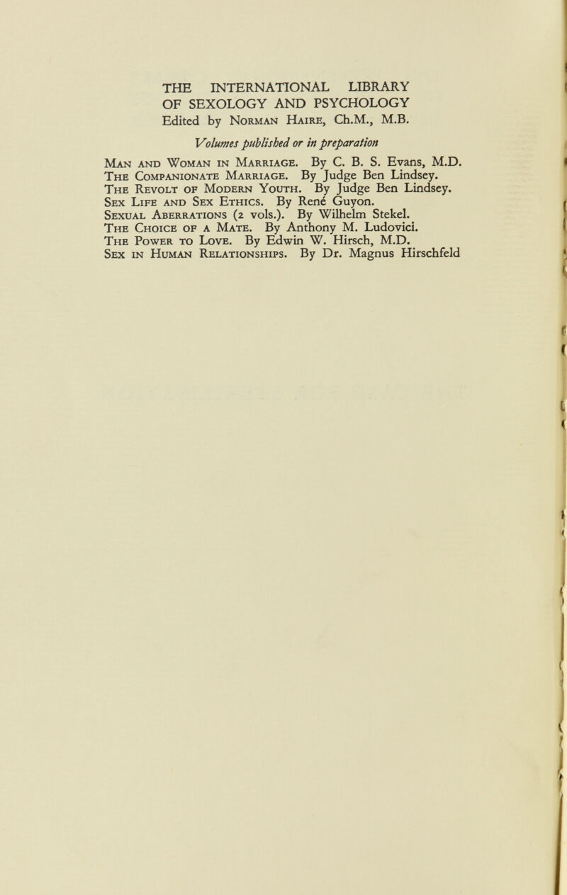 THE INTERNATIONAL LIBRARY OF SEXOLOGY AND PSYCHOLOGY Edited by Norman Haire, Ch.M., M.B. Volumes published or in preparation Man and Woman in Marriage. By C. B. S. Evans, M.D. The Companionate Marriage. By Judge Ben Lindsey. The Revolt of Modern Youth. By Judge Ben Lindsey. Sex Life and Sex Ethics. By René Guyon. Sexual Aberrations (2 vols.). By Wilhelm Stekel. The Choice of a Mate. By Anthony M. Ludovici. The Power to Love. By Edwin W. Hirsch, M.D. Sex in Human Relationships. By Dr. Magnus Hirschfeld