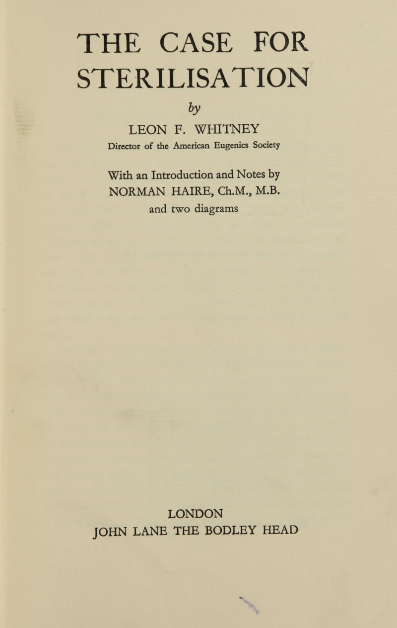 THE CASE FOR STERILISATION by LEON F. WHITNEY Director of the American Eugenics Society With an Introduction and Notes by NORMAN HAIRE, Ch.M., M.B. and two diagrams LONDON JOHN LANE THE BODLEY HEAD