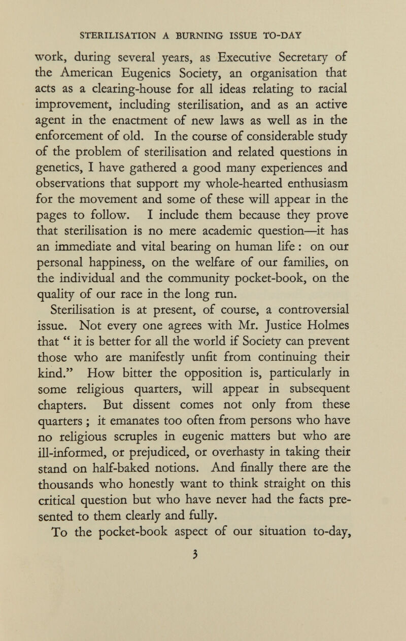 work, during several years, as Executive Secretary of the American Eugenics Society, an organisation that acts as a clearing-house for all ideas relating to racial improvement, including sterilisation, and as an active agent in the enactment of new laws as well as in the enforcement of old. In the course of considerable study of the problem of sterilisation and related questions in genetics, I have gathered a good many experiences and observations that support my whole-hearted enthusiasm for the movement and some of these will appear in the pages to follow. I include them because they prove that sterilisation is no mere academic question—it has an immediate and vital bearing on human life : on our personal happiness, on the welfare of our families, on the individual and the community pocket-book, on the quality of our race in the long run. Sterilisation is at present, of course, a controversial issue. Not every one agrees with Mr. Justice Holmes that  it is better for all the world if Society can prevent those who are manifestly unfit from continuing their kind. How bitter the opposition is, particularly in some religious quarters, will appear in subsequent chapters. But dissent comes not only from these quarters ; it emanates too often from persons who have no religious scruples in eugenic matters but who are ill-informed, or prejudiced, or overhasty in taking their stand on half-baked notions. And finally there are the thousands who honestly want to think straight on this critical question but who have never had the facts pre sented to them clearly and fully. To the pocket-book aspect of our situation to-day,