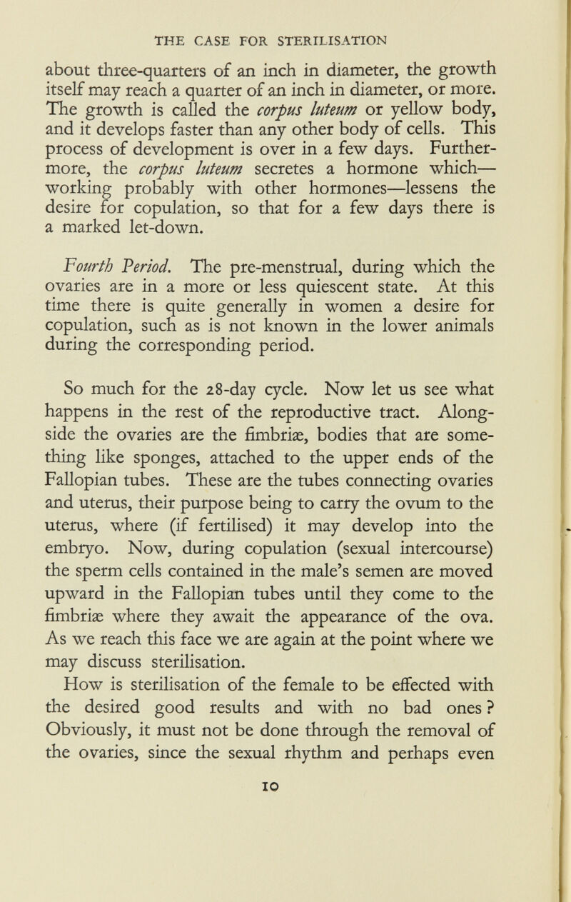 about three-quarters of an inch in diameter, the growth itself may reach a quarter of an inch in diameter, or more. The growth is called the corpus luteum or yellow body, and it develops faster than any other body of cells. This process of development is over in a few days. Further more, the corpus luteum secretes a hormone which— working probably with other hormones—lessens the desire for copulation, so that for a few days there is a marked let-down. Fourth Period. The pre-menstrual, during which the ovaries are in a more or less quiescent state. At this time there is quite generally in women a desire for copulation, such as is not known in the lower animals during the corresponding period. So much for the 28-day cycle. Now let us see what happens in the rest of the reproductive tract. Along side the ovaries are the fimbriae, bodies that are some thing like sponges, attached to the upper ends of the Fallopian tubes. These are the tubes connecting ovaries and uterus, their purpose being to carry the ovum to the uterus, where (if fertilised) it may develop into the embryo. Now, during copulation (sexual intercourse) the sperm cells contained in the male's semen are moved upward in the Fallopian tubes until they come to the fimbrias where they await the appearance of the ova. As we reach this face we are again at the point where we may discuss sterilisation. How is sterilisation of the female to be effected with the desired good results and with no bad ones ? Obviously, it must not be done through the removal of the ovaries, since the sexual rhythm and perhaps even