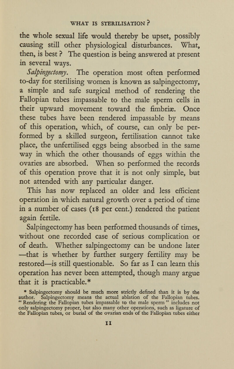 the whole sexual life would thereby be upset, possibly causing still other physiological disturbances. What, then, is best ? The question is being answered at present in several ways. Salpingectomy. The operation most often performed to-day for sterilising women is known as salpingectomy, a simple and safe surgical method of rendering the Fallopian tubes impassable to the male sperm cells in their upward movement toward the fimbriae. Once these tubes have been rendered impassable by means of this operation, which, of course, can only be per formed by a skilled surgeon, fertilisation cannot take place, the unfertilised eggs being absorbed in the same way in which the other thousands of eggs within the ovaries are absorbed. When so performed the records of this operation prove that it is not only simple, but not attended with any particular danger. This has now replaced an older and less efficient operation in which natural growth over a period of time in a number of cases (18 per cent.) rendered the patient again fertile. Salpingectomy has been performed thousands of times, without one recorded case of serious complication or of death. Whether salpingectomy can be undone later —that is whether by further surgery fertility may be restored—is still questionable. So far as I can learn this operation has never been attempted, though many argue that it is practicable.* * Salpingectomy should be much more strictly defined than it is by the author. Salpingectomy means the actual ablation of the Fallopian tubes.  Rendering the Fallopian tubes impassable to the male sperm  includes not only salpingectomy proper, but also many other operations, such as ligature of the Fallopian tubes, or burial of the ovarian ends of the Fallopian tubes either