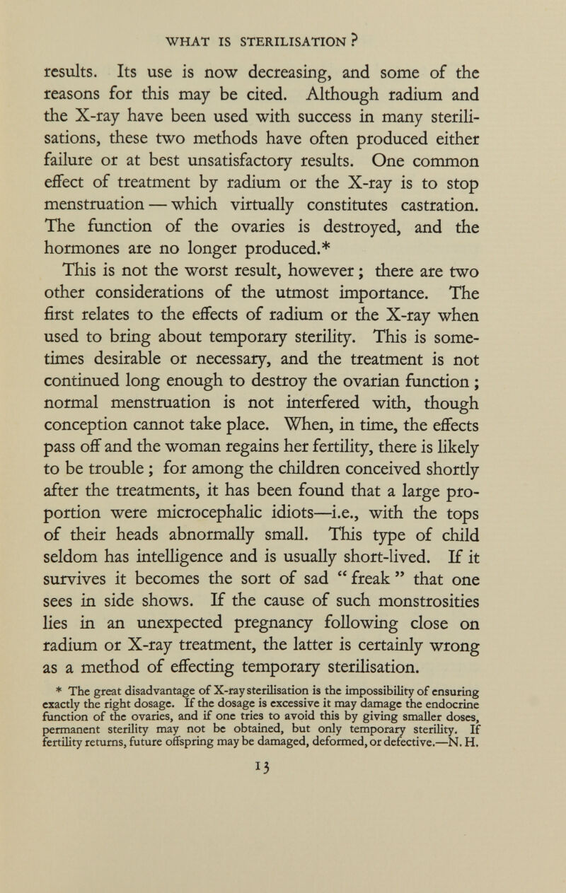 results. Its use is now decreasing, and some of the reasons for this may be cited. Although radium and the X-ray have been used with success in many sterili sations, these two methods have often produced either failure or at best unsatisfactory results. One common effect of treatment by radium or the X-ray is to stop menstruation — which virtually constitutes castration. The function of the ovaries is destroyed, and the hormones are no longer produced.* This is not the worst result, however ; there are two other considerations of the utmost importance. The first relates to the effects of radium or the X-ray when used to bring about temporary sterility. This is some times desirable or necessary, and the treatment is not continued long enough to destroy the ovarian function ; normal menstruation is not interfered with, though conception cannot take place. When, in time, the effects pass off and the woman regains her fertility, there is likely to be trouble ; for among the children conceived shortly after the treatments, it has been found that a large pro portion were microcephalic idiots—i.e., with the tops of their heads abnormally small. This type of child seldom has intelligence and is usually short-lived. If it survives it becomes the sort of sad  freak  that one sees in side shows. If the cause of such monstrosities lies in an unexpected pregnancy following close on radium or X-ray treatment, the latter is certainly wrong as a method of effecting temporary sterilisation. * The great disadvantage of X-ray sterilisation is the impossibility of ensuring exactly the right dosage. If the dosage is excessive it may damage the endocrine function of the ovaries, and if one tries to avoid this by giving smaller doses, permanent sterility may not be obtained, but only temporary sterility. If fertility returns, future offspring may be damaged, deformed, or defective.—N. H.