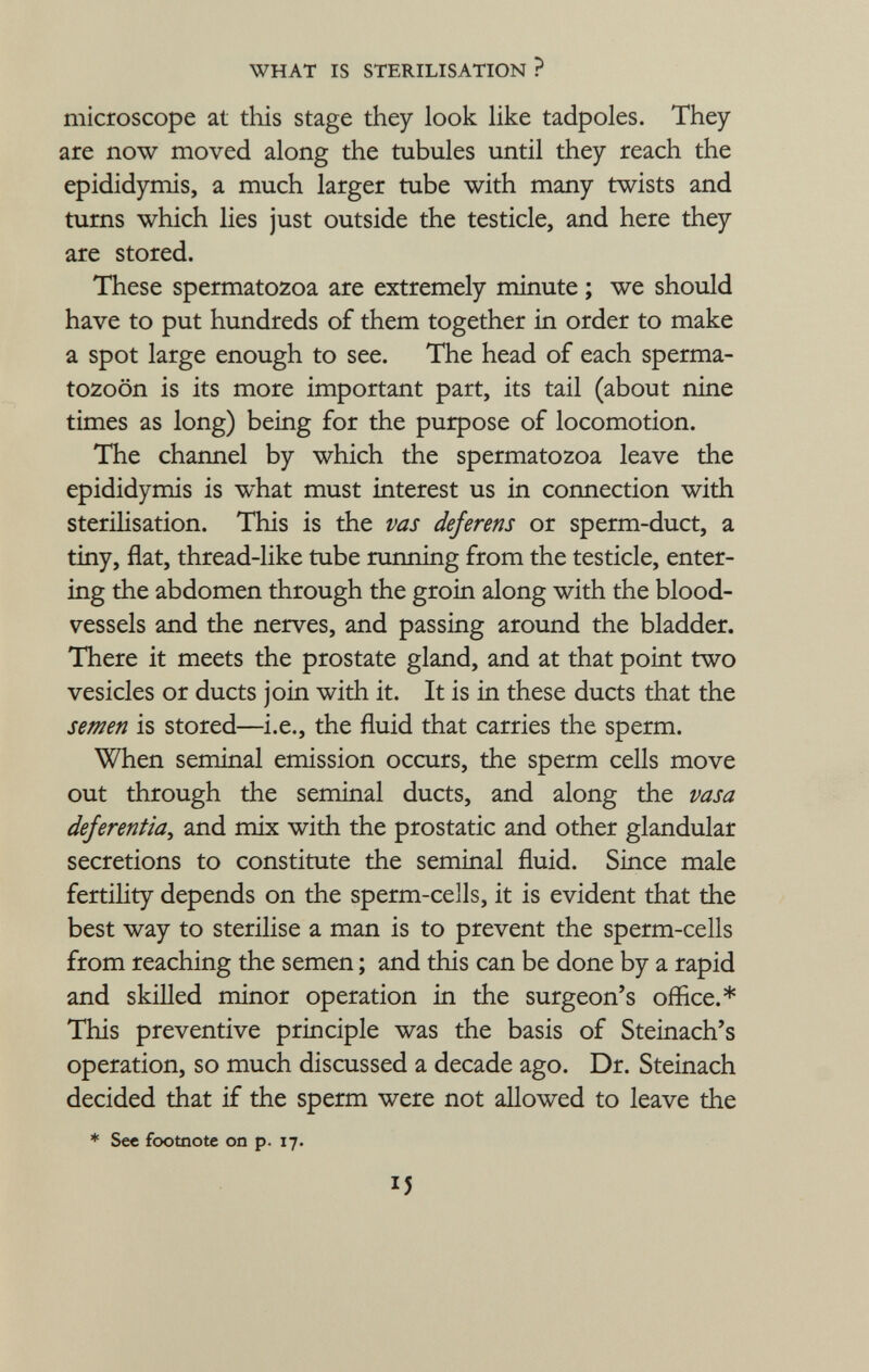 microscope at this stage they look like tadpoles. They are now moved along the tubules until they reach the epididymis, a much larger tube with many twists and turns which lies just outside the testicle, and here they are stored. These spermatozoa are extremely minute ; we should have to put hundreds of them together in order to make a spot large enough to see. The head of each sperma tozoon is its more important part, its tail (about nine times as long) being for the purpose of locomotion. The channel by which the spermatozoa leave the epididymis is what must interest us in connection with sterilisation. This is the vas deferens or sperm-duct, a tiny, flat, thread-like tube running from the testicle, enter ing the abdomen through the groin along with the blood vessels and the nerves, and passing around the bladder. There it meets the prostate gland, and at that point two vesicles or ducts join with it. It is in these ducts that the semen is stored—i.e., the fluid that carries the sperm. When seminal emission occurs, the sperm cells move out through the seminal ducts, and along the vasa dejerentia , and mix with the prostatic and other glandular secretions to constitute the seminal fluid. Since male fertility depends on the sperm-cells, it is evident that the best way to sterilise a man is to prevent the sperm-cells from reaching the semen ; and this can be done by a rapid and skilled minor operation in the surgeon's office.* This preventive principle was the basis of Steinach's operation, so much discussed a decade ago. Dr. Steinach decided that if the sperm were not allowed to leave the * See footnote on p. 17.