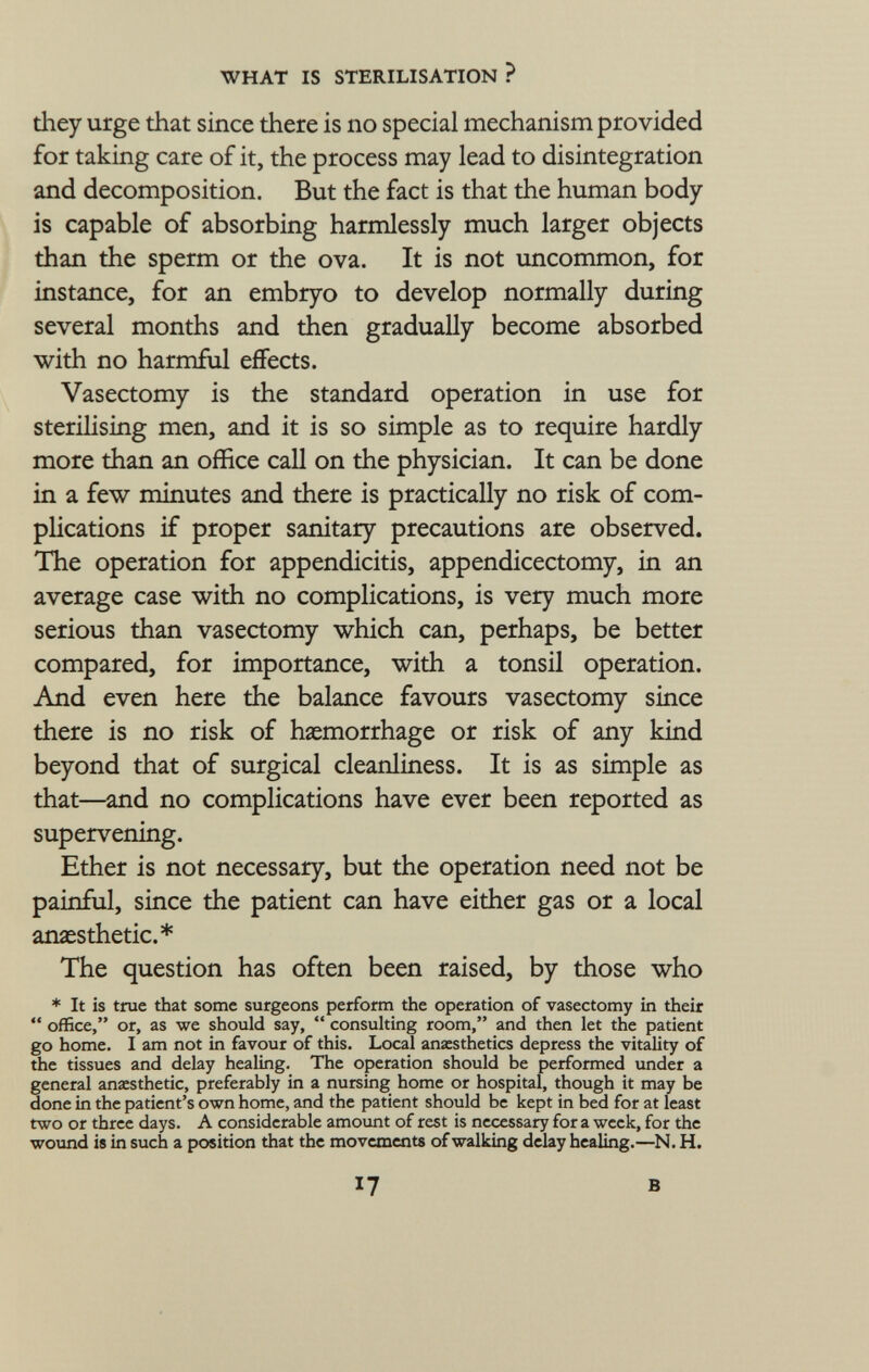 they urge that since there is no special mechanism provided for taking care of it, the process may lead to disintegration and decomposition. But the fact is that the human body is capable of absorbing harmlessly much larger objects than the sperm or the ova. It is not uncommon, for instance, for an embryo to develop normally during several months and then gradually become absorbed with no harmful effects. Vasectomy is the standard operation in use for sterilising men, and it is so simple as to require hardly more than an office call on the physician. It can be done in a few minutes and there is practically no risk of com plications if proper sanitary precautions are observed. The operation for appendicitis, appendicectomy, in an average case with no complications, is very much more serious than vasectomy which can, perhaps, be better compared, for importance, with a tonsil operation. And even here the balance favours vasectomy since there is no risk of haemorrhage or risk of any kind beyond that of surgical cleanliness. It is as simple as that—and no complications have ever been reported as supervening. Ether is not necessary, but the operation need not be painful, since the patient can have either gas or a local anaesthetic.* The question has often been raised, by those who * It is true that some surgeons perform the operation of vasectomy in their  office, or, as we should say,  consulting room, and then let the patient go home. I am not in favour of this. Local anaesthetics depress the vitality of the tissues and delay healing. The operation should be performed under a general anaesthetic, preferably in a nursing home or hospital, though it may be done in the patient's own home, and the patient should be kept in bed for at least two or three days. A considerable amount of rest is necessary for a week, for the wound is in such a position that the movements of walking delay healing.—N. H. 17 B