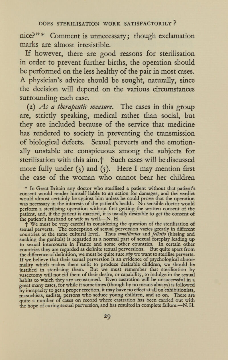 nice?  * Comment is unnecessary ; though exclamation marks are almost irresistible. If however, there are good reasons for sterilisation in order to prevent further births, the operation should be performed on the less healthy of the pair in most cases. A physician's advice should be sought, naturally, since the decision will depend on the various circumstances surrounding each case. (2) As a therapeutic measure. The cases in this group are, strictly speaking, medical rather than social, but they are included because of the service that medicine has rendered to society in preventing the transmission of biological defects. Sexual perverts and the emotion ally unstable are conspicuous among the subjects for sterilisation with this aim.f Such cases will be discussed more fully under (3) and (5). Here I may mention first the case of the woman who cannot bear her children * In Great Britain any doctor who sterilised a patient without that patient's consent would render himself liable to an action for damages, and the verdict would almost certainly be against him unless he could prove that the operation was necessary in the interests of the patient's health. No sensible doctor would perform a sterilising operation without first getting the written consent of the patient, and, if the patient is married, it is usually desirable to get the consent of the patient's husband or wife as well.—N. H. t We must be very careful in considering the question of the sterilisation of sexual perverts. The conception of sexual perversion varies greatly in different countries at the same cultural level. Thus cunnilinctus and fellatio (kissing and sucking the genitals) is regarded as a normal part of sexual foreplay leading up to sexual intercourse in France and some other countries. In certain other countries they are regarded as definite sexual perversions. But quite apart from the difference of definition, we must be quite sure why we want to sterilise perverts. If we believe that their sexual perversion is an evidence of psychological abnor mality which makes them unfit to produce desirable children, we should be justified in sterilising them. But we must remember that sterilisation by vasectomy will not rid them of their desire, or capability, to indulge in the sexual habits to which they are accustomed. Even castration will be unsuccessful in a freat many cases, for while it sometimes (though by no means always) is followed y incapacity to get a proper erection, it may have no effect at all on exhibitionists, masochists, sadists, persons who seduce young children, and so on. There are quite a number of cases on record where castration has been carried out with the hope of curing sexual perversion, and has resulted in complete failure.—N. H.