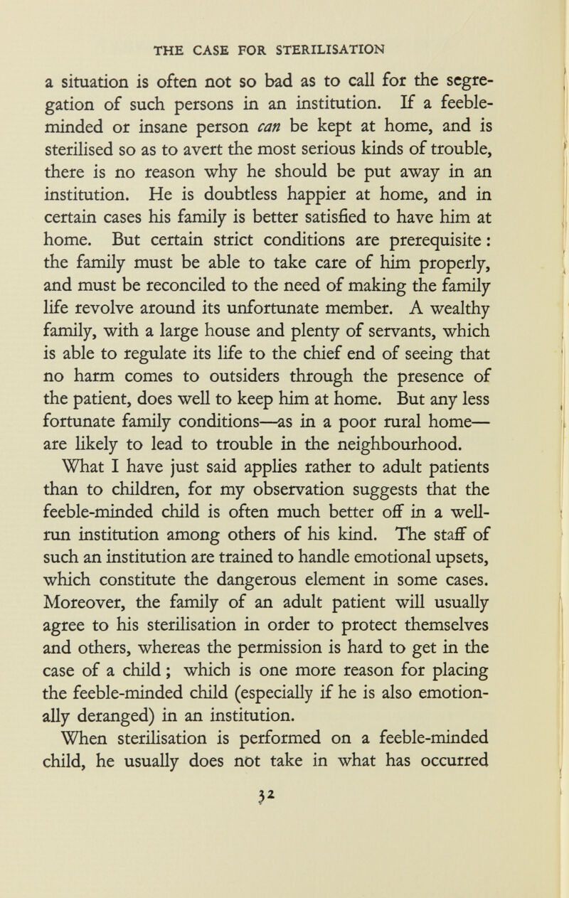 a situation is often not so bad as to call for the segre gation of such persons in an institution. If a feeble minded or insane person can be kept at home, and is sterilised so as to avert the most serious kinds of trouble, there is no reason why he should be put away in an institution. He is doubtless happier at home, and in certain cases his family is better satisfied to have him at home. But certain strict conditions are prerequisite : the family must be able to take care of him properly, and must be reconciled to the need of making the family life revolve around its unfortunate member. A wealthy family, with a large house and plenty of servants, which is able to regulate its life to the chief end of seeing that no harm comes to outsiders through the presence of the patient, does well to keep him at home. But any less fortunate family conditions—as in a poor rural home— are likely to lead to trouble in the neighbourhood. What I have just said applies rather to adult patients than to children, for my observation suggests that the feeble-minded child is often much better off in a well- run institution among others of his kind. The staff of such an institution are trained to handle emotional upsets, which constitute the dangerous element in some cases. Moreover, the family of an adult patient will usually agree to his sterilisation in order to protect themselves and others, whereas the permission is hard to get in the case of a child ; which is one more reason for placing the feeble-minded child (especially if he is also emotion ally deranged) in an institution. When sterilisation is performed on a feeble-minded child, he usually does not take in what has occurred