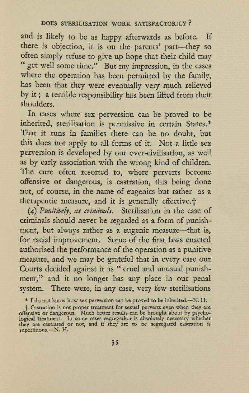 and is likely to be as happy afterwards as before. If there is objection, it is on the parents' part—they so often simply refuse to give up hope that their child may  get well some time. But my impression, in the cases where the operation has been permitted by the family, has been that they were eventually very much relieved by it ; a terrible responsibility has been lifted from their shoulders. In cases where sex perversion can be proved to be inherited, sterilisation is permissive in certain States.* That it runs in families there can be no doubt, but this does not apply to all forms of it. Not a little sex perversion is developed by our over-civilisation, as well as by early association with the wrong kind of children. The cure often resorted to, where perverts become offensive or dangerous, is castration, this being done not, of course, in the name of eugenics but rather as a therapeutic measure, and it is generally effective.! (4) Punitive ly, as criminals. Sterilisation in the case of criminals should never be regarded as a form of punish ment, but always rather as a eugenic measure—that is, for racial improvement. Some of the first laws enacted authorised the performance of the operation as a punitive measure, and we may be grateful that in every case our Courts decided against it as  cruel and unusual punish ment, and it no longer has any place in our penal system. There were, in any case, very few sterilisations * I do not know how sex perversion can be proved to be inherited.—N. H. f Castration is not proper treatment for sexual perverts even when they are offensive or dangerous. Much better results can be brought about by psycho logical treatment. In some cases segregation is absolutely necessary whether they are castrated or not, and if they are to be segregated castration is superfluous.—N. H.