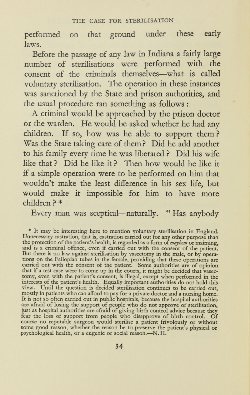 performed on that ground under these early laws. Before the passage of any law in Indiana a fairly large number of sterilisations were performed with the consent of the criminals themselves—what is called voluntary sterilisation. The operation in these instances was sanctioned by the State and prison authorities, and the usual procedure ran something as follows : A criminal would be approached by the prison doctor or the warden. He would be asked whether he had any children. If so, how was he able to support them ? Was the State taking care of them ? Did he add another to his family every time he was liberated ? Did his wife like that ? Did he like it ? Then how would he like it if a simple operation were to be performed on him that wouldn't make the least difference in his sex life, but would make it impossible for him to have more children ? * Every man was sceptical—naturally.  Has anybody * It may be interesting here to mention voluntary sterilisation in England. Unnecessary castration, that is, castration carried out for any other purpose than the protection of the patient's health, is regarded as a form of mayhem or maiming, and is a criminal offence, even if carried out with the consent of the patient. But there is no law against sterilisation by vasectomy in the male, or by opera tions on the Fallopian tubes in the female, providing that these operations are carried out with the consent of the patient. Some authorities are of opinion that if a test case were to come up in the courts, it might be decided that vasec tomy, even with the patient's consent, is illegal, except when performed in the interests of the patient's health. Equally important authorities do not hold this view. Until the question is decided sterilisation continues to be carried out, mostly in patients who can afford to pay for a private doctor and a nursing home. It is not so often carried out in public hospitals, because the hospital authorities are afraid of losing the support of people who do not approve of sterilisation, just as hospital authorities are afraid of giving birth control advice because they fear the loss of support from people who disapprove of birth control. Of course no reputable surgeon would sterilise a patient frivolously or without some good reason, whether the reason be to preserve the patient's physical or psychological health, or a eugenic or social reason.—N. H.