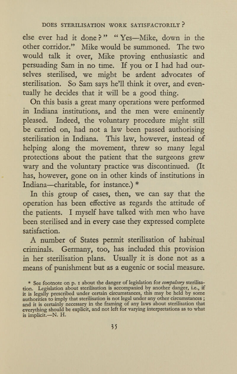 else ever had it done ?   Yes—Mike, down in the other corridor. Mike would be summoned. The two would talk it over, Mike proving enthusiastic and persuading Sam in no time. If you or I had had our selves sterilised, we might be ardent advocates of sterilisation. So Sam says he'll think it over, and even tually he decides that it will be a good thing. On this basis a great many operations were performed in Indiana institutions, and the men were eminently pleased. Indeed, the voluntary procedure might still be carried on, had not a law been passed authorising sterilisation in Indiana. This law, however, instead of helping along the movement, threw so many legal protections about the patient that the surgeons grew wary and the voluntary practice was discontinued. (It has, however, gone on in other kinds of institutions in Indiana—charitable, for instance.) * In this group of cases, then, we can say that the operation has been effective as regards the attitude of the patients. I myself have talked with men who have been sterilised and in every case they expressed complete satisfaction. A number of States permit sterilisation of habitual criminals. Germany, too, has included this provision in her sterilisation plans. Usually it is done not as a means of punishment but as a eugenic or social measure. * See footnote on p. i about the danger of legislation for compulsory sterilisa tion. Legislation about sterilisation is accompanied by another danger, i.e., if it is legally prescribed under certain circumstances, this may be held by some authorities to imply that sterilisation is not legal under any other circumstances ; and it is certainly necessary in the framing of any laws about sterilisation that everything should be explicit, and not left for varying interpretations as to what is implicit.—N. H.