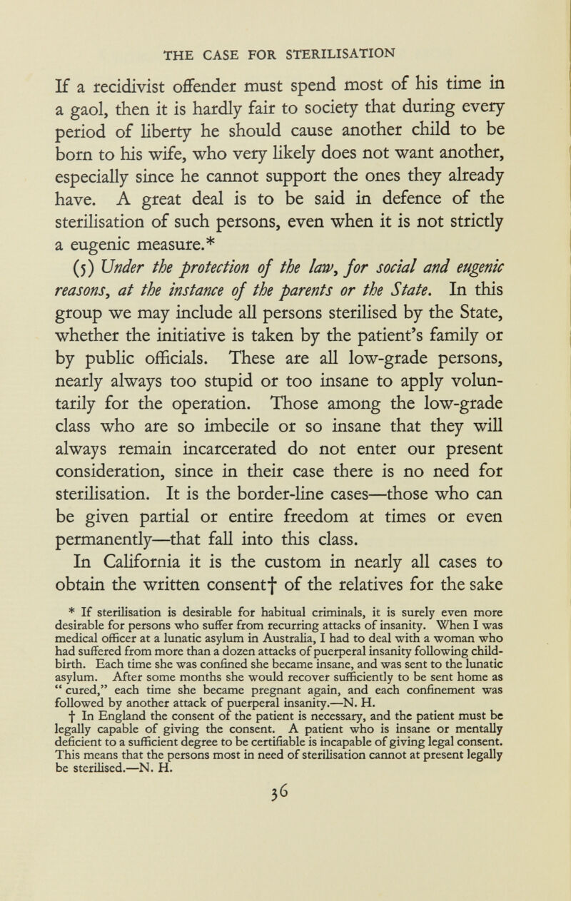 If a recidivist offender must spend most of his time in a gaol, then it is hardly fair to society that during every period of liberty he should cause another child to be born to his wife, who very likely does not want another, especially since he cannot support the ones they already have. A great deal is to be said in defence of the sterilisation of such persons, even when it is not strictly a eugenic measure.* (5) Under the protection of the law, for social and eugenic reasons, at the instance of the parents or the State. In this group we may include all persons sterilised by the State, whether the initiative is taken by the patient's family or by public officials. These are all low-grade persons, nearly always too stupid or too insane to apply volun tarily for the operation. Those among the low-grade class who are so imbecile or so insane that they will always remain incarcerated do not enter our present consideration, since in their case there is no need for sterilisation. It is the border-line cases—those who can be given partial or entire freedom at times or even permanently—that fall into this class. In California it is the custom in nearly all cases to obtain the written consentf of the relatives for the sake * If sterilisation is desirable for habitual criminals, it is surely even more desirable for persons who suffer from recurring attacks of insanity. When I was medical officer at a lunatic asylum in Australia, I had to deal with a woman who had suffered from more than a dozen attacks of puerperal insanity following child birth. Each time she was confined she became insane, and was sent to the lunatic asylum. After some months she would recover sufficiently to be sent home as  cured, each time she became pregnant again, and each confinement was followed by another attack of puerperal insanity.—N. H. f In England the consent of the patient is necessary, and the patient must be legally capable of giving the consent. A patient who is insane or mentally deficient to a sufficient degree to be certifiable is incapable of giving legal consent. This means that the persons most in need of sterilisation cannot at present legally be sterilised.—N. H.