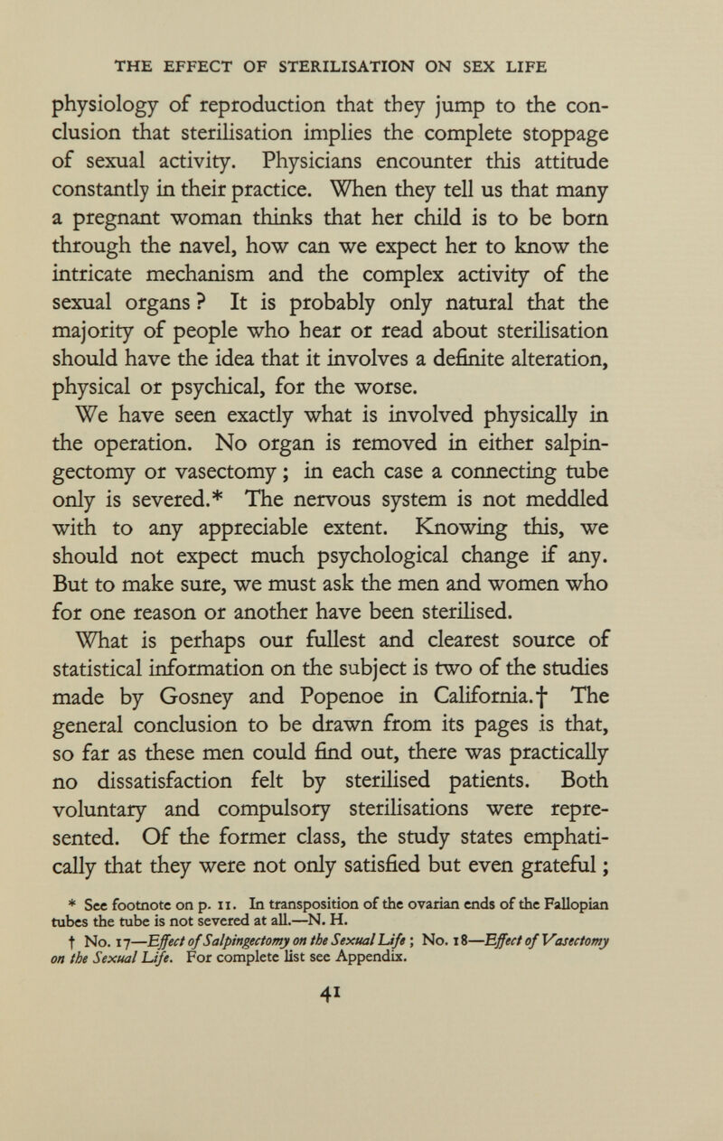 the effect of sterilisation on sex life physiology of reproduction that they jump to the con clusion that sterilisation implies the complete stoppage of sexual activity. Physicians encounter this attitude constantly in their practice. When they tell us that many a pregnant woman thinks that her child is to be born through the navel, how can we expect her to know the intricate mechanism and the complex activity of the sexual organs ? It is probably only natural that the majority of people who hear or read about sterilisation should have the idea that it involves a definite alteration, physical or psychical, for the worse. We have seen exactly what is involved physically in the operation. No organ is removed in either salpin gectomy or vasectomy ; in each case a connecting tube only is severed.* The nervous system is not meddled with to any appreciable extent. Knowing this, we should not expect much psychological change if any. But to make sure, we must ask the men and women who for one reason or another have been sterilised. What is perhaps our fullest and clearest source of statistical information on the subject is two of the studies made by Gosney and Popenoe in California.! The general conclusion to be drawn from its pages is that, so far as these men could find out, there was practically no dissatisfaction felt by sterilised patients. Both voluntary and compulsory sterilisations were repre sented. Of the former class, the study states emphati cally that they were not only satisfied but even grateful ; * See footnote on p . 11. In transposition of the ovarian ends of the Fallopian tubes the tube is not severed at all .—n. h. t No . 17— Effect of Salpingectomy on the Sexual Life ; No . 18— Effect of Vasectomy on the Sexual Life. For complete list see Appendix .