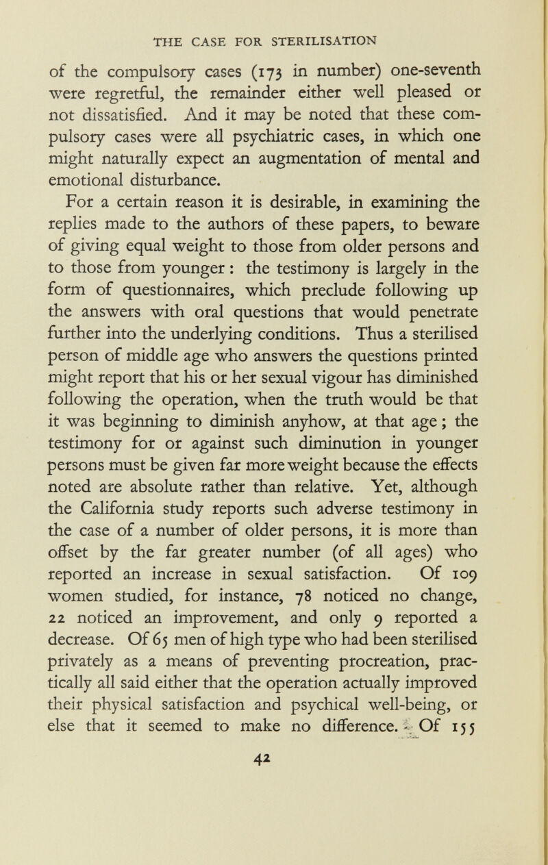 of the compulsory cases (173 in number) one-seventh were regretful, the remainder either well pleased or not dissatisfied. And it may be noted that these com pulsory cases were all psychiatric cases, in which one might naturally expect an augmentation of mental and emotional disturbance. For a certain reason it is desirable, in examining the replies made to the authors of these papers, to beware of giving equal weight to those from older persons and to those from younger : the testimony is largely in the form of questionnaires, which preclude following up the answers with oral questions that would penetrate further into the underlying conditions. Thus a sterilised person of middle age who answers the questions printed might report that his or her sexual vigour has diminished following the operation, when the truth would be that it was beginning to diminish anyhow, at that age ; the testimony for or against such diminution in younger persons must be given far more weight because the effects noted are absolute rather than relative. Yet, although the California study reports such adverse testimony in the case of a number of older persons, it is more than offset by the far greater number (of all ages) who reported an increase in sexual satisfaction. Of 109 women studied, for instance, 78 noticed no change, 22 noticed an improvement, and only 9 reported a decrease. Of 65 men of high type who had been sterilised privately as a means of preventing procreation, prac tically all said either that the operation actually improved their physical satisfaction and psychical well-being, or else that it seemed to make no difference. Of 155