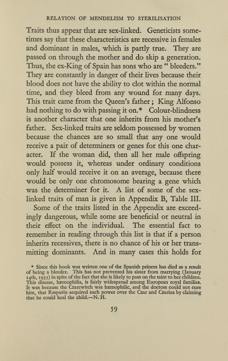 Traits thus appear that are sex-linked. Geneticists some times say that these characteristics are recessive in females and dominant in males, which is partly true. They are passed on through the mother and do skip a generation. Thus, the ex-King of Spain has sons who are  bleeders. They are constantly in danger of their lives because their blood does not have the ability to clot within the normal time, and they bleed from any wound for many days. This trait came from the Queen's father ; King Alfonso had nothing to do with passing it on.* Colour-blindness is another character that one inherits from his mother's father. Sex-linked traits are seldom possessed by women because the chances are so small that any one would receive a pair of determiners or genes for this one char acter. If the woman did, then all her male offspring would possess it, whereas under ordinary conditions only half would receive it on an average, because there would be only one chromosome bearing a gene which was the determiner for it. A list of some of the sex- linked traits of man is given in Appendix B, Table III. Some of the traits listed in the Appendix are exceed ingly dangerous, while some are beneficial or neutral in their effect on the individual. The essential fact to remember in reading through this list is that if a person inherits récessives, there is no chance of his or her trans mitting dominants. And in many cases this holds for * Since this book was written one of the Spanish princes has died as a result of being a bleeder. This has not prevented his sister from marrying (January 14th, 1935) in spite of the fact that she is likely to pass on the taint to her children. This disease, haemophilia, is fairly widespread among European royal families. It was because the Czarewitch was hemophilic, and the doctors could not cure him, that Rasputin acquired such power over the Czar and Czarina by claiming that he could heal the child.—N. H.