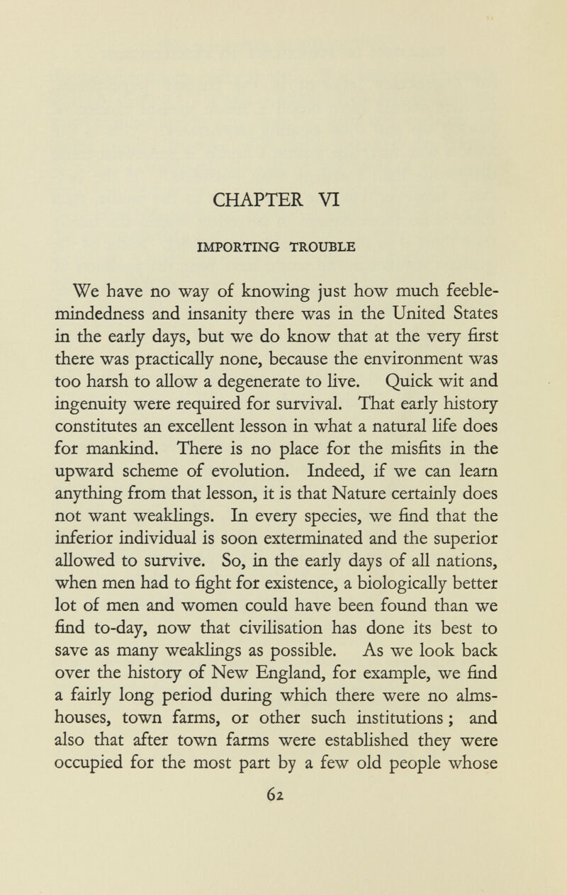 CHAPTER VI importing trouble We have no way of knowing just how much feeble mindedness and insanity there was in the United States in the early days, but we do know that at the very first there was practically none, because the environment was too harsh to allow a degenerate to live. Quick wit and ingenuity were required for survival. That early history constitutes an excellent lesson in what a natural life does for mankind. There is no place for the misfits in the upward scheme of evolution. Indeed, if we can learn anything from that lesson, it is that Nature certainly does not want weaklings. In every species, we find that the inferior individual is soon exterminated and the superior allowed to survive. So, in the early days of all nations, when men had to fight for existence, a biologically better lot of men and women could have been found than we find to-day, now that civilisation has done its best to save as many weaklings as possible. As we look back over the history of New England, for example, we find a fairly long period during which there were no alms houses, town farms, or other such institutions ; and also that after town farms were established they were occupied for the most part by a few old people whose