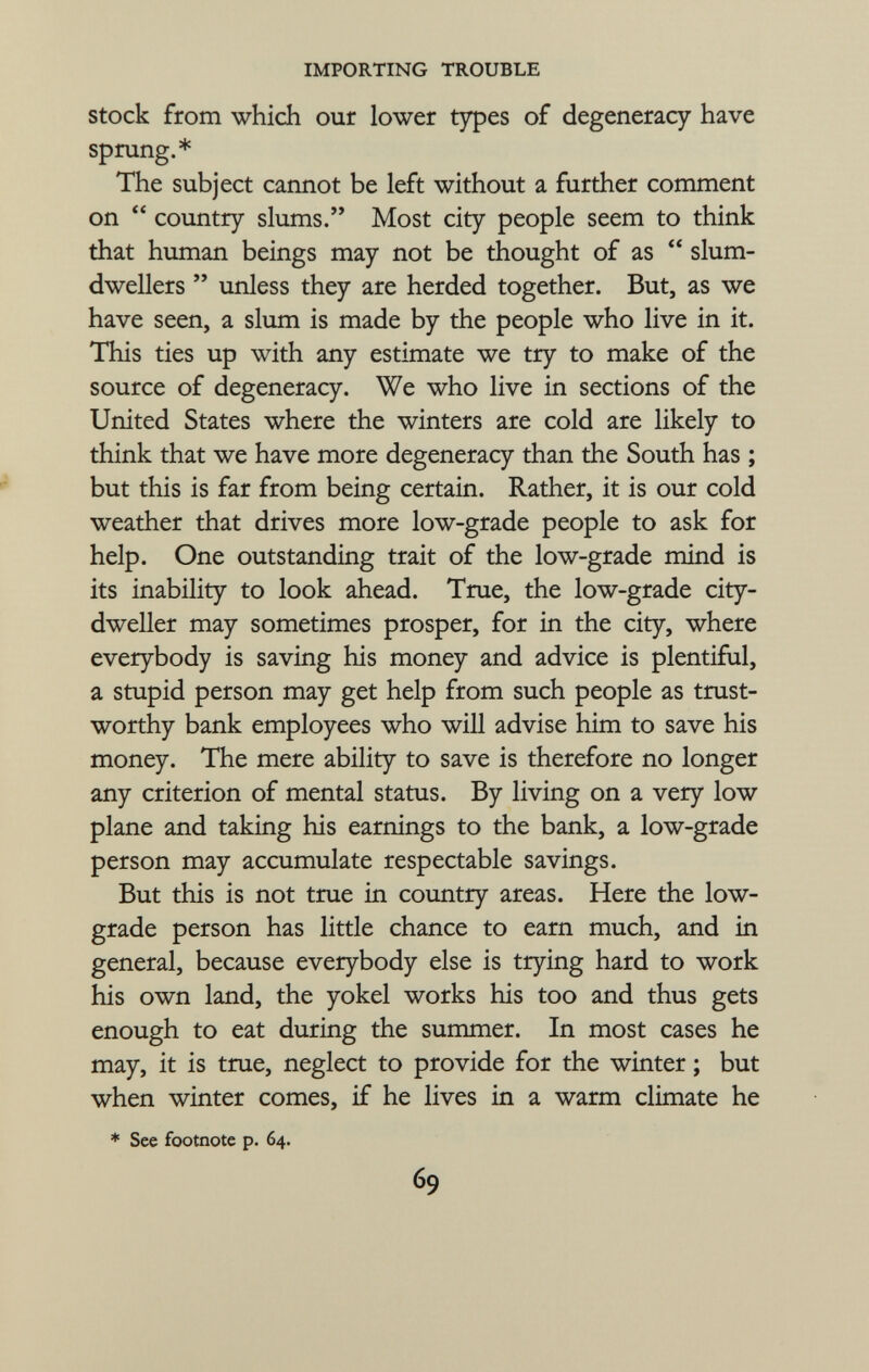 stock from which our lower types of degeneracy have sprung.* The subject cannot be left without a further comment on  country slums. Most city people seem to think that human beings may not be thought of as  slum- dwellers  unless they are herded together. But, as we have seen, a slum is made by the people who live in it. This ties up with any estimate we try to make of the source of degeneracy. We who live in sections of the United States where the winters are cold are likely to think that we have more degeneracy than the South has ; but this is far from being certain. Rather, it is our cold weather that drives more low-grade people to ask for help. One outstanding trait of the low-grade mind is its inability to look ahead. True, the low-grade city- dweller may sometimes prosper, for in the city, where everybody is saving his money and advice is plentiful, a stupid person may get help from such people as trust worthy bank employees who will advise him to save his money. The mere ability to save is therefore no longer any criterion of mental status. By living on a very low plane and taking his earnings to the bank, a low-grade person may accumulate respectable savings. But this is not true in country areas. Here the low- grade person has little chance to earn much, and in general, because everybody else is trying hard to work his own land, the yokel works his too and thus gets enough to eat during the summer. In most cases he may, it is true, neglect to provide for the winter ; but when winter comes, if he lives in a warm climate he * See footnote p. 64.
