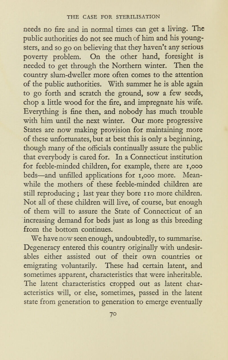 needs no fire and in normal times can get a living. The public authorities do not see much of him and his young sters, and so go on believing that they haven't any serious poverty problem. On the other hand, foresight is needed to get through the Northern winter. Then the country slum-dweller more often comes to the attention of the public authorities. With summer he is able again to go forth and scratch the ground, sow a few seeds, chop a little wood for the fire, and impregnate his wife. Everything is fine then, and nobody has much trouble with him until the next winter. Our more progressive States are now making provision for maintaining more of these unfortunates, but at best this is only a beginning, though many of the officials continually assure the public that everybody is cared for. In a Connecticut institution for feeble-minded children, for example, there are 1,000 beds—and unfilled applications for 1,000 more. Mean while the mothers of these feeble-minded children are still reproducing ; last year they bore no more children. Not all of these children will live, of course, but enough of them will to assure the State of Connecticut of an increasing demand for beds just as long as this breeding from the bottom continues. We have now seen enough, undoubtedly, to summarise. Degeneracy entered this country originally with undesir ables either assisted out of their own countries or emigrating voluntarily. These had certain latent, and sometimes apparent, characteristics that were inheritable. The latent characteristics cropped out as latent char acteristics will, or else, sometimes, passed in the latent state from generation to generation to emerge eventually