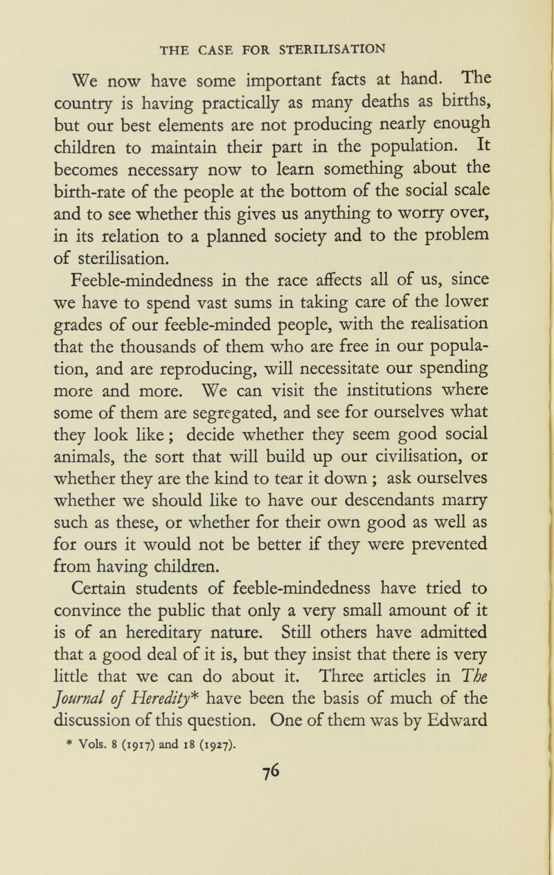 We now have some important facts at hand. The country is having practically as many deaths as births, but our best elements are not producing nearly enough children to maintain their part in the population. It becomes necessary now to learn something about the birth-rate of the people at the bottom of the social scale and to see whether this gives us anything to worry over, in its relation to a planned society and to the problem of sterilisation. Feeble-mindedness in the race affects all of us, since we have to spend vast sums in taking care of the lower grades of our feeble-minded people, with the realisation that the thousands of them who are free in our popula tion, and are reproducing, will necessitate our spending more and more. We can visit the institutions where some of them are segregated, and see for ourselves what they look like ; decide whether they seem good social animals, the sort that will build up our civilisation, or whether they are the kind to tear it down ; ask ourselves whether we should like to have our descendants marry such as these, or whether for their own good as well as for ours it would not be better if they were prevented from having children. Certain students of feeble-mindedness have tried to convince the public that only a very small amount of it is of an hereditary nature. Still others have admitted that a good deal of it is, but they insist that there is very little that we can do about it. Three articles in The Journal of Heredity * have been the basis of much of the discussion of this question. One of them was by Edward * Vols. 8 (1917) and 18 (1927).