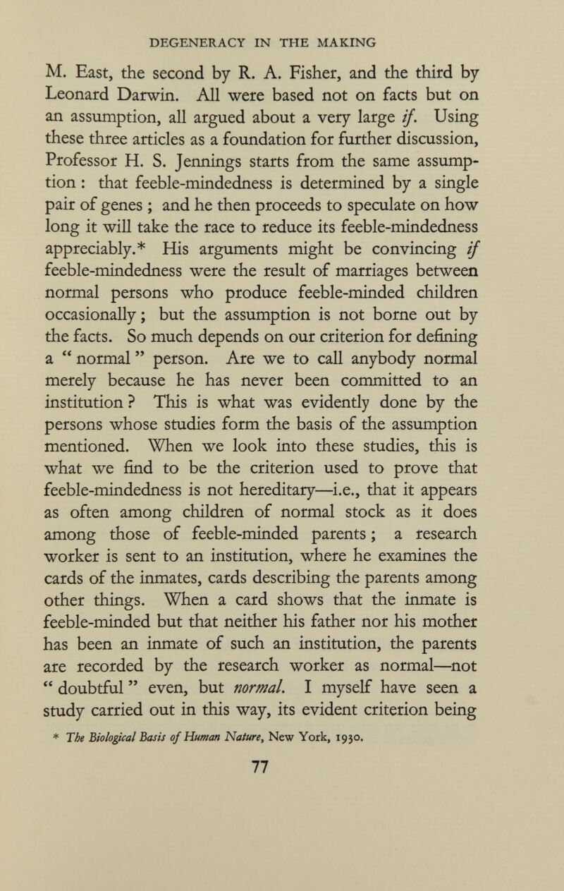 M. East, the second by R. A. Fisher, and the third by Leonard Darwin. All were based not on facts but on an assumption, all argued about a very large if. Using these three articles as a foundation for further discussion, Professor H. S. Jennings starts from the same assump tion : that feeble-mindedness is determined by a single pair of genes ; and he then proceeds to speculate on how long it will take the race to reduce its feeble-mindedness appreciably.* His arguments might be convincing if feeble-mindedness were the result of marriages between normal persons who produce feeble-minded children occasionally ; but the assumption is not borne out by the facts. So much depends on our criterion for defining a  normal  person. Are we to call anybody normal merely because he has never been committed to an institution ? This is what was evidently done by the persons whose studies form the basis of the assumption mentioned. When we look into these studies, this is what we find to be the criterion used to prove that feeble-mindedness is not hereditary—i.e., that it appears as often among children of normal stock as it does among those of feeble-minded parents ; a research worker is sent to an institution, where he examines the cards of the inmates, cards describing the parents among other things. When a card shows that the inmate is feeble-minded but that neither his father nor his mother has been an inmate of such an institution, the parents are recorded by the research worker as normal—not  doubtful  even, but normal. I myself have seen a study carried out in this way, its evident criterion being * The Biological Basis of Human Nature, New York, 1930.