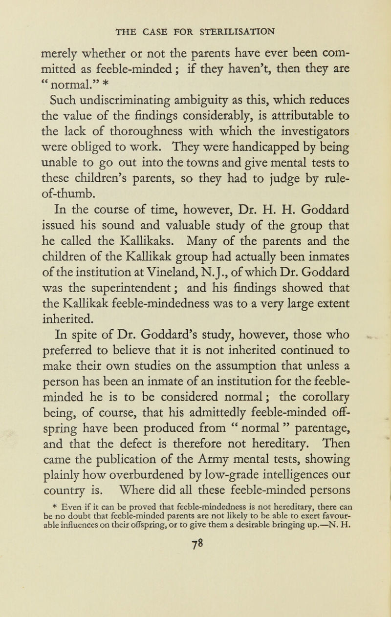 merely whether or not the parents have ever been com mitted as feeble-minded ; if they haven't, then they are  normal. * Such undiscriminating ambiguity as this, which reduces the value of the findings considerably, is attributable to the lack of thoroughness with which the investigators were obliged to work. They were handicapped by being unable to go out into the towns and give mental tests to these children's parents, so they had to judge by rule- of-thumb. In the course of time, however, Dr. H. H. Goddard issued his sound and valuable study of the group that he called the Kallikaks. Many of the parents and the children of the Kallikak group had actually been inmates of the institution at Vineland, N.J., of which Dr. Goddard was the superintendent ; and his findings showed that the Kallikak feeble-mindedness was to a very large extent inherited. In spite of Dr. Goddard's study, however, those who preferred to believe that it is not inherited continued to make their own studies on the assumption that unless a person has been an inmate of an institution for the feeble minded he is to be considered normal ; the corollary being, of course, that his admittedly feeble-minded off spring have been produced from  normal  parentage, and that the defect is therefore not hereditary. Then came the publication of the Army mental tests, showing plainly how overburdened by low-grade intelligences our country is. Where did all these feeble-minded persons * Even if it can be proved that feeble-mindedness is not hereditary, there can be no doubt that feeble-minded parents are not likely to be able to exert favour able influences on their offspring, or to give them a desirable bringing up.—N. H.