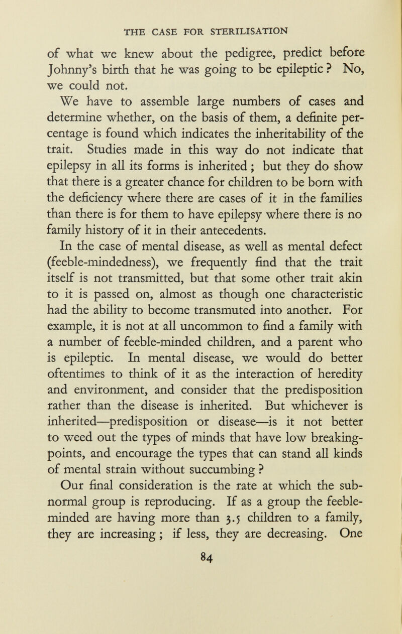 of what we knew about the pedigree, predict before Johnny's birth that he was going to be epileptic ? No, we could not. We have to assemble large numbers of cases and determine whether, on the basis of them, a definite per centage is found which indicates the inheritability of the trait. Studies made in this way do not indicate that epilepsy in all its forms is inherited ; but they do show that there is a greater chance for children to be born with the deficiency where there are cases of it in the families than there is for them to have epilepsy where there is no family history of it in their antecedents. In the case of mental disease, as well as mental defect (feeble-mindedness), we frequently find that the trait itself is not transmitted, but that some other trait akin to it is passed on, almost as though one characteristic had the ability to become transmuted into another. For example, it is not at all uncommon to find a family with a number of feeble-minded children, and a parent who is epileptic. In mental disease, we would do better oftentimes to think of it as the interaction of heredity and environment, and consider that the predisposition rather than the disease is inherited. But whichever is inherited—predisposition or disease—is it not better to weed out the types of minds that have low breaking- points, and encourage the types that can stand all kinds of mental strain without succumbing ? Our final consideration is the rate at which the sub normal group is reproducing. If as a group the feeble minded are having more than 3.5 children to a family, they are increasing ; if less, they are decreasing. One