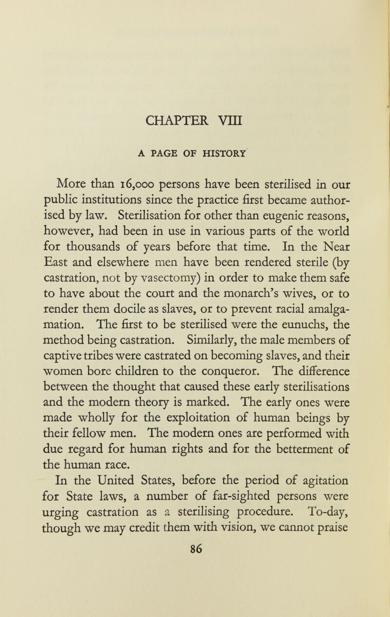 CHAPTER Vili a page of history More than 16,000 persons have been sterilised in our public institutions since the practice first became author ised by law. Sterilisation for other than eugenic reasons, however, had been in use in various parts of the world for thousands of years before that time. In the Near East and elsewhere men have been rendered sterile (by castration, not by vasectomy) in order to make them safe to have about the court and the monarch's wives, or to render them docile as slaves, or to prevent racial amalga mation. The first to be sterilised were the eunuchs, the method being castration. Similarly, the male members of captive tribes were castrated on becoming slaves, and their women bore children to the conqueror. The difference between the thought that caused these early sterilisations and the modern theory is marked. The early ones were made wholly for the exploitation of human beings by their fellow men. The modern ones are performed with due regard for human rights and for the betterment of the human race. In the United States, before the period of agitation for State laws, a number of far-sighted persons were urging castration as a sterilising procedure. To-day, though we may credit them with vision, we cannot praise