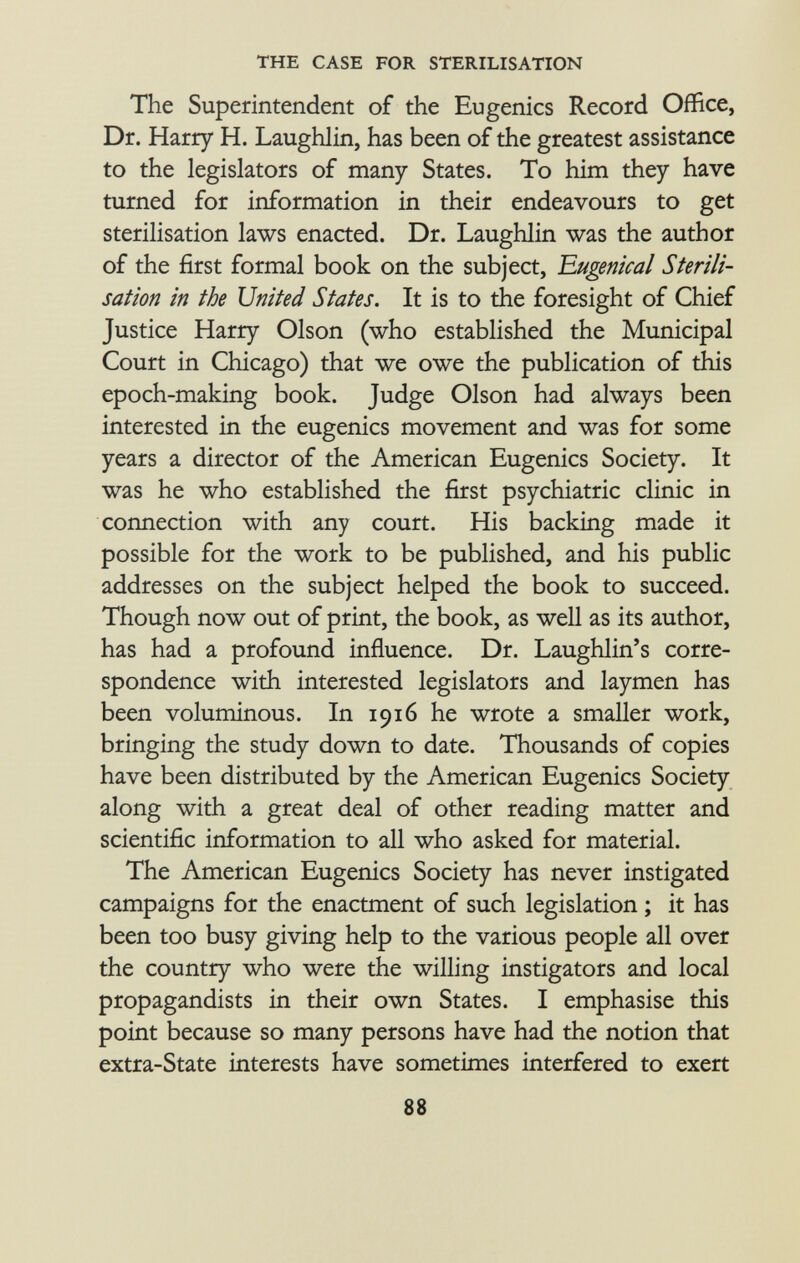 The Superintendent of the Eugenics Record Office, Dr. Harry H. Laughlin, has been of the greatest assistance to the legislators of many States. To him they have turned for information in their endeavours to get sterilisation laws enacted. Dr. Laughlin was the author of the first formal book on the subject, Eugenical Sterili sation in the United States. It is to the foresight of Chief Justice Harry Olson (who established the Municipal Court in Chicago) that we owe the publication of this epoch-making book. Judge Olson had always been interested in the eugenics movement and was for some years a director of the American Eugenics Society. It was he who established the first psychiatric clinic in connection with any court. His backing made it possible for the work to be published, and his public addresses on the subject helped the book to succeed. Though now out of print, the book, as well as its author, has had a profound influence. Dr. Laughlin's corre spondence with interested legislators and laymen has been voluminous. In 1916 he wrote a smaller work, bringing the study down to date. Thousands of copies have been distributed by the American Eugenics Society along with a great deal of other reading matter and scientific information to all who asked for material. The American Eugenics Society has never instigated campaigns for the enactment of such legislation ; it has been too busy giving help to the various people all over the country who were the willing instigators and local propagandists in their own States. I emphasise this point because so many persons have had the notion that extra-State interests have sometimes interfered to exert