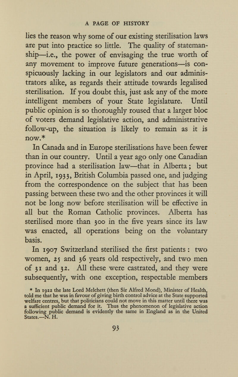 lies the reason why some of our existing sterilisation laws are put into practice so little. The quality of stateman- ship—i.e., the power of envisaging the true worth of any movement to improve future generations—is con spicuously lacking in our legislators and our adminis trators alike, as regards their attitude towards legalised sterilisation. If you doubt this, just ask any of the more intelligent members of your State legislature. Until public opinion is so thoroughly roused that a larger bloc of voters demand legislative action, and administrative follow-up, the situation is likely to remain as it is now.* In Canada and in Europe sterilisations have been fewer than in our country. Until a year ago only one Canadian province had a sterilisation law—that in Alberta ; but in April, 1933, British Columbia passed one, and judging from the correspondence on the subject that has been passing between these two and the other provinces it will not be long now before sterilisation will be effective in all but the Roman Catholic provinces. Alberta has sterilised more than 300 in the five years since its law was enacted, all operations being on the voluntary basis. In 1907 Switzerland sterilised the first patients : two women, 25 and 36 years old respectively, and two men of 31 and 32. All these were castrated, and they were subsequently, with one exception, respectable members * In 1922 the late Lord Melchett (then Sir Alfred Mond), Minister of Health, told me that he was in favour of giving birth control advice at the State supported welfare centres, but that politicians could not move in this matter until there was a sufficient public demand for it. Thus the phenomenon of legislative action following public demand is evidently the same in England as in the United States.—N. H.