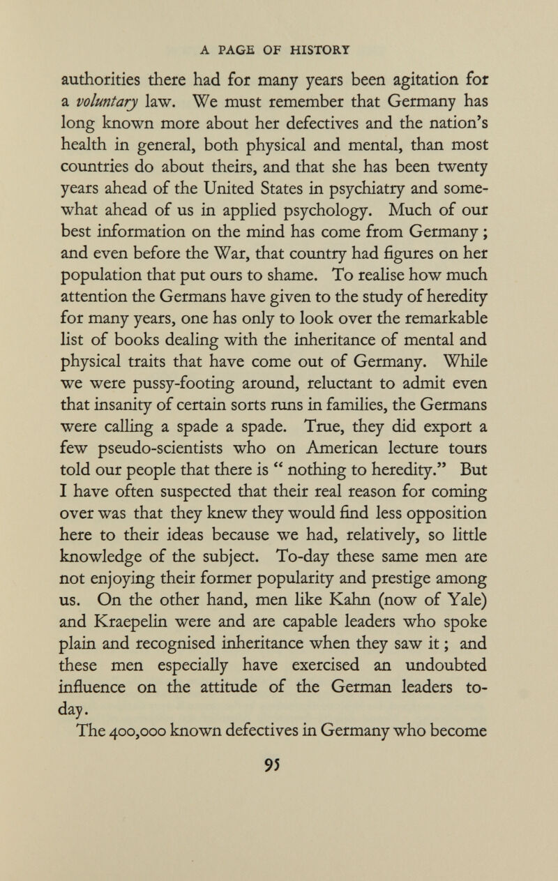 authorities there had for many years been agitation for a voluntary law. We must remember that Germany has long known more about her defectives and the nation's health in general, both physical and mental, than most countries do about theirs, and that she has been twenty years ahead of the United States in psychiatry and some what ahead of us in applied psychology. Much of our best information on the mind has come from Germany ; and even before the War, that country had figures on her population that put ours to shame. To realise how much attention the Germans have given to the study of heredity for many years, one has only to look over the remarkable list of books dealing with the inheritance of mental and physical traits that have come out of Germany. While we were pussy-footing around, reluctant to admit even that insanity of certain sorts runs in families, the Germans were calling a spade a spade. True, they did export a few pseudo-scientists who on American lecture tours told our people that there is  nothing to heredity. But I have often suspected that their real reason for coming over was that they knew they would find less opposition here to their ideas because we had, relatively, so little knowledge of the subject. To-day these same men are not enjoying their former popularity and prestige among us. On the other hand, men like Kahn (now of Yale) and Kraepelin were and are capable leaders who spoke plain and recognised inheritance when they saw it ; and these men especially have exercised an undoubted influence on the attitude of the German leaders to day. The 400,000 known defectives in Germany who become